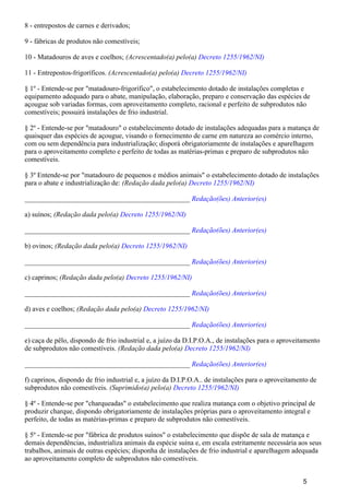 8 - entrepostos de carnes e derivados;
9 - fábricas de produtos não comestíveis;
10 - Matadouros de aves e coelhos; (Acrescentado(a) pelo(a) Decreto 1255/1962/NI)
11 - Entrepostos-frigoríficos. (Acrescentado(a) pelo(a) Decreto 1255/1962/NI)
§ 1º - Entende-se por "matadouro-frigorífico", o estabelecimento dotado de instalações completas e
equipamento adequado para o abate, manipulação, elaboração, preparo e conservação das espécies de
açougue sob variadas formas, com aproveitamento completo, racional e perfeito de subprodutos não
comestíveis; possuirá instalações de frio industrial.
§ 2º - Entende-se por "matadouro" o estabelecimento dotado de instalações adequadas para a matança de
quaisquer das espécies de açougue, visando o fornecimento de carne em natureza ao comércio interno,
com ou sem dependência para industrialização; disporá obrigatoriamente de instalações e aparelhagem
para o aproveitamento completo e perfeito de todas as matérias-primas e preparo de subprodutos não
comestíveis.
§ 3º Entende-se por "matadouro de pequenos e médios animais" o estabelecimento dotado de instalações
para o abate e industrialização de: (Redação dada pelo(a) Decreto 1255/1962/NI)
_______________________________________________ Redação(ões) Anterior(es)
a) suínos; (Redação dada pelo(a) Decreto 1255/1962/NI)
_______________________________________________ Redação(ões) Anterior(es)
b) ovinos; (Redação dada pelo(a) Decreto 1255/1962/NI)
_______________________________________________ Redação(ões) Anterior(es)
c) caprinos; (Redação dada pelo(a) Decreto 1255/1962/NI)
_______________________________________________ Redação(ões) Anterior(es)
d) aves e coelhos; (Redação dada pelo(a) Decreto 1255/1962/NI)
_______________________________________________ Redação(ões) Anterior(es)
e) caça de pêlo, dispondo de frio industrial e, a juízo da D.I.P.O.A., de instalações para o aproveitamento
de subprodutos não comestíveis. (Redação dada pelo(a) Decreto 1255/1962/NI)
_______________________________________________ Redação(ões) Anterior(es)
f) caprinos, dispondo de frio industrial e, a juízo da D.I.P.O.A.. de instalações para o aproveitamento de
subprodutos não comestíveis. (Suprimido(a) pelo(a) Decreto 1255/1962/NI)
§ 4º - Entende-se por "charqueadas" o estabelecimento que realiza matança com o objetivo principal de
produzir charque, dispondo obrigatoriamente de instalações próprias para o aproveitamento integral e
perfeito, de todas as matérias-primas e preparo de subprodutos não comestíveis.
§ 5º - Entende-se por "fábrica de produtos suínos" o estabelecimento que dispõe de sala de matança e
demais dependências, industrializa animais da espécie suína e, em escala estritamente necessária aos seus
trabalhos, animais de outras espécies; disponha de instalações de frio industrial e aparelhagem adequada
ao aproveitamento completo de subprodutos não comestíveis.
5
 