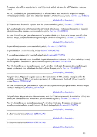 5 - resíduo mineral fixo total, inclusive o sal (cloreto de sódio), não superior a 25% (vinte e cinco por
cento).
Art. 463. Entende-se por "pescado defumado" o produto obtido pela defumação do pescado íntegro,
submetido previamente à cura pelo sal (cloreto de sódio). (Redação dada pelo(a) Decreto 1255/1962/NI)
_______________________________________________ Redação(ões) Anterior(es)
§ 1º Permite-se a defumação a quente ou a frio. (Acrescentado(a) pelo(a) Decreto 1255/1962/NI)
§ 2º A defumação deve ser feita em estufas apropriada à finalidade e realizada pela queima de madeiras
não resinosas, sêcas e duras. (Acrescentado(a) pelo(a) Decreto 1255/1962/NI)
Art. 464. Entende-se por "pescado dessecado" o produto obtido pela dessecação natural ou artificial do
pescado íntegro, compreendendo os seguintes tipos: (Redação dada pelo(a) Decreto 1255/1962/NI)
_______________________________________________ Redação(ões) Anterior(es)
1 - pescado salgado-sêco; (Acrescentado(a) pelo(a) Decreto 1255/1962/NI)
2 - pescado sêco; (Acrescentado(a) pelo(a) Decreto 1255/1962/NI)
3 - pescado desidratado. (Acrescentado(a) pelo(a) Decreto 1255/1962/NI)
Parágrafo único. Quando o teor de unidade do pescado dessecado exceder a 35% (trinta e cinco por cento)
deverá o produto ser defumado. (Acrescentado(a) pelo(a) Decreto 1255/1962/NI)
Art. 465. Entende-se por "pescado salgado-sêco" o produto obtido pela dessecação do pescado íntegro
tratado previamente pelo sal (cloreto de sódio). (Redação dada pelo(a) Decreto 1255/1962/NI)
_______________________________________________ Redação(ões) Anterior(es)
Parágrafo único. O pescado salgado-sêco não deve conter mais de 35% (trinta e cinco por cento) de
umidade, nem mais de 25% (vinte e cinco por cento) de resíduo mineral fixo total. (Acrescentado(a)
pelo(a) Decreto 1255/1962/NI)
Art. 466. Entende-se por "pescado sêco" o produto obtido pela dessecação apropriada do pescado íntegro.
(Redação dada pelo(a) )Decreto 1255/1962/NI
_______________________________________________ Redação(ões) Anterior(es)
Parágrafo único. O pescado sêco não deve conter mais de 12% (doze por cento) de umidade e 5,5% (cinco
e meio por cento) de resíduo mineral fixo. (Acrescentado(a) pelo(a) Decreto 1255/1962/NI)
Art. 467. Entende-se por "pescado desidratado" o produto obtido pela dessecação profunda em
aparelhagem adequada do pescado íntegro. (Redação dada pelo(a) Decreto 1255/1962/NI)
_______________________________________________ Redação(ões) Anterior(es)
1 - (Suprimido(a) pelo(a) Decreto 1255/1962/NI)
_______________________________________________ Redação(ões) Anterior(es)
2 - (Suprimido(a) pelo(a) Decreto 1255/1962/NI)
_______________________________________________ Redação(ões) Anterior(es)
95
 