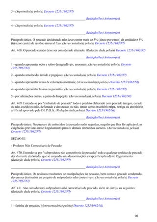 3 - (Suprimido(a) pelo(a) Decreto 1255/1962/NI)
_______________________________________________ Redação(ões) Anterior(es)
4 - (Suprimido(a) pelo(a) Decreto 1255/1962/NI)
_______________________________________________ Redação(ões) Anterior(es)
Parágrafo único. O pescado desidratado não deve conter mais de 5% (cinco por cento) de umidade e 3%
(três por cento) de resíduo mineral fixo. (Acrescentado(a) pelo(a) Decreto 1255/1962/NI)
Art. 468. O pescado curado deve ser considerado alterado: (Redação dada pelo(a) Decreto 1255/1962/NI)
_______________________________________________ Redação(ões) Anterior(es)
1 - quando apresentar odor e sabor desagradáveis, anormais; (Acrescentado(a) pelo(a) Decreto
1255/1962/NI)
2 - quando amolecido, úmido e pegajoso; (Acrescentado(a) pelo(a) Decreto 1255/1962/NI)
3 - quando apresentar áreas de coloração anormais; (Acrescentado(a) pelo(a) Decreto 1255/1962/NI)
4 - quando apresentar lavras ou parasitas; (Acrescentado(a) pelo(a) Decreto 1255/1962/NI)
5 - por alterações outras, a juízo da Inspeção. (Acrescentado(a) pelo(a) Decreto 1255/1962/NI)
Art. 469. Entende-se por "embutido de pescado" todo o produto elaborado com pescado íntegro, curado
ou não, cozido ou não, defumado e dessecado ou não, tendo como envoltório tripa, bexiga ou envoltório
artificial aprovado pela D.I.P.O.A. (Redação dada pelo(a) Decreto 1255/1962/NI)
_______________________________________________ Redação(ões) Anterior(es)
Parágrafo único. No preparo de embutidos de pescado serão seguidas, naquilo que lhes fôr aplicável, as
exigências previstas neste Regulamento para os demais embutidos cárneos. (Acrescentado(a) pelo(a)
Decreto 1255/1962/NI)
SEÇÃO III
- Produtos Não Comestíveis de Pescado
Art. 470. Entende-se por "subprodutos não comestíveis de pescado" todo e qualquer resíduo de pescado
devidamente elaborado, que se enquadre nas denominações e especificações dêste Regulamento.
(Redação dada pelo(a) Decreto 1255/1962/NI)
_______________________________________________ Redação(ões) Anterior(es)
Parágrafo único. Os resíduos resultantes de manipulações do pescado, bem como o pescado condenado,
devem ser destinados ao preparo de subprodutos não comestíveis. (Acrescentado(a) pelo(a) Decreto
1255/1962/NI)
Art. 471. São considerados subprodutos não comestíveis de pescado, além de outros, os seguintes:
(Redação dada pelo(a) Decreto 1255/1962/NI)
_______________________________________________ Redação(ões) Anterior(es)
1 - farinha de pescado; (Acrescentado(a) pelo(a) Decreto 1255/1962/NI)
96
 