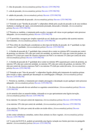 2 - óleo de pescado; (Acrescentado(a) pelo(a) Decreto 1255/1962/NI)
3 - cola de pescado; (Acrescentado(a) pelo(a) Decreto 1255/1962/NI)
4 - adubo de pescado; (Acrescentado(a) pelo(a) Decreto 1255/1962/NI)
5 - solúvel concentrado de pescado. (Acrescentado(a) pelo(a) Decreto 1255/1962/NI)
§ 1º Entende-se por "farinha de pescado" o subproduto obtido pela cocção do pescado ou de seus resíduos
mediante o emprêgo de vapor, convenientemente prensado, dessecado e triturado. (Acrescentado(a)
pelo(a) Decreto 1255/1962/NI)
§ 2º Permite-se, também, o tratamento pela cocção e secagem sob vácuo ou por qualquer outro processo
adequado. (Acrescentado(a) pelo(a) Decreto 1255/1962/NI)
§ 3º É permitida a secagem por simples exposição ao sol, desde que essa prática não acarrete maiores
incovenientes. (Acrescentado(a) pelo(a) Decreto 1255/1962/NI)
§ 4º Para efeito de classificação consideram-se dois tipos de farinha de pescado: de 1ª qualidade ou tipo
comum e de 2ª qualidade. (Acrescentado(a) pelo(a) Decreto 1255/1962/NI)
1 - A farinha de pescado de 1ª qualidade (tipo comum) deve conter no mínimo 60% (sessenta por cento)
de proteína; no máximo 10% (dez por cento) de umidade, no máximo 8% (oito por cento) de gordura, no
máximo 5% (cinco por cento) de cloretos expressos em NaCl e no máximo 2% (dois por cento) de areia.
(Acrescentado(a) pelo(a) Decreto 1255/1962/NI)
2 - A farinha de pescado de 2ª qualidade deve conter no mínimo 40% (quarenta por cento) de proteína, no
máximo 10% (dez por cento) de umidade, no máximo 10% (dez por cento) de gordura, no máximo 10%
(dez por cento) de cloretos expressos NaCl e no máximo 3% (três por cento) de areia. (Acrescentado(a)
pelo(a) Decreto 1255/1962/NI)
§ 5º Entende-se por "óleo de pescado" o subproduto líquido obtido pelo tratamento de matérias primas
pela cocção a vapor, separado por decantação ou centrifugação e filtração. (Acrescentado(a) pelo(a)
Decreto 1255/1962/NI)
1 - Permite-se, também, o tratamento por simples pressagem e decantação ou por qualquer outro processo
adequado. (Acrescentado(a) pelo(a) Decreto 1255/1962/NI)
2 - Os óleos de pescado devem satisfazer as seguintes características: (Acrescentado(a) pelo(a) Decreto
1255/1962/NI)
a) côr amarelo-claro ou amarelo-âmbar, tolerando-se os que apresentarem uma ligeira turvação;
(Acrescentado(a) pelo(a) Decreto 1255/1962/NI)
b) no máximo 1% (um por cento) de impurezas; (Acrescentado(a) pelo(a) Decreto 1255/1962/NI)
c) no máximo 10% (dez por cento) de umidade; (Acrescentado(a) pelo(a) Decreto 1255/1962/NI)
d) no máximo 3% (três por cento) de acidez em ácido oléico; (Acrescentado(a) pelo(a) Decreto
1255/1962/NI)
e) não conter substâncias estranhas, outros óleos animais ou óleos vegetais. (Acrescentado(a) pelo(a)
Decreto 1255/1962/NI)
§ 6º A juízo da D.I.P.O.A. poderá ser permitida uma ligeira variação nos limites previstos no parágrafo
anterior. (Acrescentado(a) pelo(a) Decreto 1255/1962/NI)
97
 