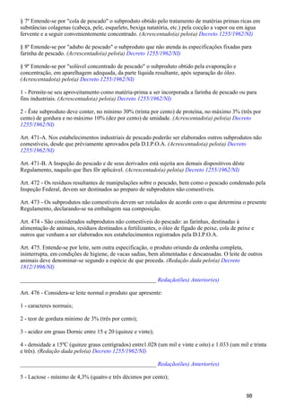 § 7º Entende-se por "cola de pescado" o subproduto obtido pelo tratamento de matérias primas ricas em
substâncias colagenas (cabeça, pele, esqueleto, bexiga natatória, etc.) pela cocção a vapor ou em água
fervente e a seguir convenientemente concentrado. (Acrescentado(a) pelo(a) Decreto 1255/1962/NI)
§ 8º Entende-se por "adubo de pescado" o subproduto que não atenda às especificações fixadas para
farinha de pescado. (Acrescentado(a) pelo(a) Decreto 1255/1962/NI)
§ 9º Entende-se por "solúvel concentrado de pescado" o subproduto obtido pela evaporação e
concentração, em aparelhagem adequada, da parte líquida resultante, após separação do óleo.
(Acrescentado(a) pelo(a) Decreto 1255/1962/NI)
1 - Permite-se seu aproveitamento como matéria-prima a ser incorporada a farinha de pescado ou para
fins industriais. (Acrescentado(a) pelo(a) Decreto 1255/1962/NI)
2 - Êste subproduto deve conter, no mínimo 30% (trinta por cento) de proteína, no máximo 3% (três por
cento) de gordura e no máximo 10% (dez por cento) de umidade. (Acrescentado(a) pelo(a) Decreto
1255/1962/NI)
Art. 471-A. Nos estabelecimentos industriais de pescado poderão ser elaborados outros subprodutos não
comestíveis, desde que prèviamente aprovados pela D.I.P.O.A. (Acrescentado(a) pelo(a) Decreto
1255/1962/NI)
Art. 471-B. A Inspeção do pescado e de seus derivados está sujeita aos demais dispositivos dêste
Regulamento, naquilo que lhes fôr aplicável. (Acrescentado(a) pelo(a) Decreto 1255/1962/NI)
Art. 472 - Os resíduos resultantes de manipulações sobre o pescado, bem como o pescado condenado pela
Inspeção Federal, devem ser destinados ao preparo de subprodutos não comestíveis.
Art. 473 - Os subprodutos não comestíveis devem ser rotulados de acordo com o que determina o presente
Regulamento, declarando-se na embalagem sua composição.
Art. 474 - São considerados subprodutos não comestíveis do pescado: as farinhas, destinadas à
alimentação de animais, resíduos destinados a fertilizantes, o óleo de fígado de peixe, cola de peixe e
outros que venham a ser elaborados nos estabelecimentos registrados pela D.I.P.O.A.
Art. 475. Entende-se por leite, sem outra especificação, o produto oriundo da ordenha completa,
ininterrupta, em condições de higiene, de vacas sadias, bem alimentadas e descansadas. O leite de outros
animais deve denominar-se segundo a espécie de que proceda. (Redação dada pelo(a) Decreto
1812/1996/NI)
_______________________________________________ Redação(ões) Anterior(es)
Art. 476 - Considera-se leite normal o produto que apresente:
1 - caracteres normais;
2 - teor de gordura mínimo de 3% (três por cento);
3 - acidez em graus Dornic entre 15 e 20 (quinze e vinte);
4 - densidade a 15ºC (quinze graus centígrados) entre1.028 (um mil e vinte e oito) e 1.033 (um mil e trinta
e três). (Redação dada pelo(a) Decreto 1255/1962/NI)
_______________________________________________ Redação(ões) Anterior(es)
5 - Lactose - mínimo de 4,3% (quatro e três décimos por cento);
98
 