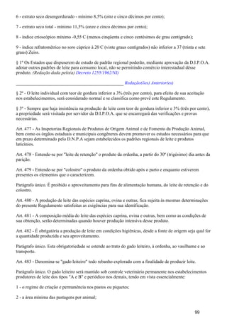 6 - extrato seco desengordurado - mínimo 8,5% (oito e cinco décimos por cento);
7 - extrato seco total - mínimo 11,5% (onze e cinco décimos por cento);
8 - índice crioscópico mínimo -0,55 C (menos cinqüenta e cinco centésimos de grau centígrado);
9 - índice refratométrico no soro cúprico à 20 C (vinte graus centígrados) não inferior a 37 (trinta e sete
graus) Zeiss.
§ 1º Os Estados que dispuserem de estudo de padrão regional poderão, mediante aprovação da D.I.P.O.A.
adotar outros padrões de leite para consumo local, não se permitindo comércio interestadual dêsse
produto. (Redação dada pelo(a) Decreto 1255/1962/NI)
_______________________________________________ Redação(ões) Anterior(es)
§ 2º - O leite individual com teor de gordura inferior a 3% (três por cento), para efeito de sua aceitação
nos estabelecimentos, será considerado normal e se classifica como prevê este Regulamento.
§ 3º - Sempre que haja insistência na produção de leite com teor de gordura inferior e 3% (três por cento),
a propriedade será visitada por servidor da D.I.P.O.A. que se encarregará das verificações e provas
necessárias.
Art. 477 - As Inspetorias Regionais de Produtos de Origem Animal e de Fomento da Produção Animal,
bem como os órgãos estaduais e municipais congêneres devem promover os estudos necessários para que
em prazo determinado pelo D.N.P.A sejam estabelecidos os padrões regionais de leite e produtos
laticínios.
Art. 478 - Entende-se por "leite de retenção" o produto da ordenha, a partir do 30º (trigésimo) dia antes da
parição.
Art. 479 - Entende-se por "colostro" o produto da ordenha obtido após o parto e enquanto estiverem
presentes os elementos que o caracterizem.
Parágrafo único. É proibido o aproveitamento para fins de alimentação humana, do leite de retenção e do
colostro.
Art. 480 - A produção de leite das espécies caprina, ovina e outras, fica sujeita às mesmas determinações
do presente Regulamento satisfeitas as exigências para sua identificação.
Art. 481 - A composição média do leite das espécies caprina, ovina e outras, bem como as condições de
sua obtenção, serão determinadas quando houver produção intensiva desse produto.
Art. 482 - É obrigatória a produção de leite em condições higiênicas, desde a fonte de origem seja qual for
a quantidade produzida e seu aproveitamento.
Parágrafo único. Esta obrigatoriedade se estende ao trato do gado leiteiro, à ordenha, ao vasilhame e ao
transporte.
Art. 483 - Denomina-se "gado leiteiro" todo rebanho explorado com a finalidade de produzir leite.
Parágrafo único. O gado leiteiro será mantido sob controle veterinário permanente nos estabelecimentos
produtores de leite dos tipos "A e B" e periódico nos demais, tendo em vista essencialmente:
1 - o regime de criação e permanência nos pastos ou piquetes;
2 - a área mínima das pastagens por animal;
99
 
