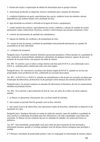 3 - horário das rações e organização de tabelas de alimentação para as granjas leiteiras;
4 - alimentação produzida ou adquirida, inclusive instalações para o preparo de alimentos;
5 - condições higiênicas em geral, especialmente dos currais, estábulos locais da ordenha e demais
dependências que tenham relação com a produção do leite;
6 - água destinada aos animais e utilizada na lavagem de locais e equipamento;
7 - estado sanitário dos animais, especialmente dos currais, estábulos, e adoção de medidas de caráter
permanente contra a tuberculose, brucelose, mamite e outras doenças que possam contaminar o leite;
8 - controle dos documentos de sanidade dos ordenhadores;
9 - higiene da ordenha, do vasilhame e da manipulação do leite;
10 - exame de leite de mistura, resultante da quantidade total produzida diariamente ou, quando for
aconselhável, do leite individual;
11 - condições do transporte.
Parágrafo único. É proibido ministrar alimentos que possam prejudicar a fêmea lactante ou a qualidade do
leite, incluindo-se nesta proibição substâncias estimulantes de qualquer natureza, capazes de provocar
aumento da secreção láctea, com prejuízo da saúde do animal.
Art. 484 - O controle a que se refere o artigo anterior será feito pela D.I.P.O.A. em colaboração com a
D.D.S.A., mediante plano estabelecido entre esses dois órgãos.
Parágrafo único. Os veterinários e auxiliares dos demais órgãos do D.N.P.A. quando em serviço nas
propriedades rurais produtoras de leite, colaborarão na execução desse plano.
Art. 485 - A D.I.P.O.A e a D.D.S.A. entrarão em entendimentos a fim de pôr em execução um plano para
erradicação da tuberculose, da brucelose ou de quaisquer outras doenças dos animais produtores de leite.
Parágrafo único. Os animais suspeitos ou atacados de tuberculose ou brucelose, devem ser sumariamente
afastados da produção leiteira.
Art. 486 - Só se permite o aproveitamento de leite de vaca, de cabra, de ovelha e de outras espécies,
quando:
1 - as fêmeas se apresentem clinicamente sãs e em bom estado de nutrição;
2 - não estejam no período final de gestação, nem na fase colostral;
3 - não reajam à prova de tuberculina, nem apresentem reação da brucelose, obedecidos os dispositivos da
legislação em vigor.
Parágrafo único. Qualquer alteração no estado de saúde dos animais, capaz de modificar a qualidade do
leite, justifica a condenação do produto para fins alimentícios e de toda a quantidade a que tenha sido
misturada. As fêmeas em tais condições devem ser afastadas do rebanho, em caráter provisório ou
definitivo.
Art. 487 - Será interditada a propriedade rural, para efeito de aproveitamento do leite destinado a
alimentação humana, quando se verifique qualquer surto de doença infecto-contagiosa que justifique a
medida.
§ 1º Durante a interdição da propriedade poderá o leite ser empregado na alimentação de animais, depois
100
 