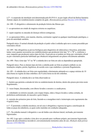 de submetido à fervura. (Renomeado(a) pelo(a) Decreto 1255/1962/NI)
§ 2º - A suspensão da interdição será determinada pela D.I.P.O.A. ou por órgão oficial da Defesa Sanitária
Animal, depois do restabelecimento completo do gado. (Renomeado(a) pelo(a) Decreto 1255/1962/NI)
Art. 488 - É obrigatório o afastamento da produção leiteira das fêmeas que:
1 - se apresentem em estado de magreza extrema ou caquéticas;
2 - sejam suspeitas ou atacadas de doenças infecto-contagiosas;
3 - se apresentem febris, com mamite, diarréia, corrimento vaginal ou qualquer manifestação patológica, a
juízo da autoridade sanitária.
Parágrafo único. O animal afastado da produção só pode voltar à ordenha após novo exame procedido por
veterinário oficial.
Art. 489 - São obrigatórias as provas biológicas para diagnóstico de tuberculose e brucelose, praticadas
tantas vezes quantas necessárias nos estabelecimentos que produzem leite tipo "A" e "B" e, conforme o
caso, naqueles que produzem outros tipos de leite. Essas provas só podem ser feitas por veterinário oficial
ou por veterinário particular habilitado que obedecerá integralmente aos planos oficialmente adotados.
Art. 490 - Para o leite tipo "A" ou "B" a ordenha deve ser feita em sala ou dependência apropriada.
Parágrafo único. Para os demais tipos de leite a ordenha pode ser feita no próprio estábulo ou em
instalações simples, porém, higiênicas, de acordo com o que estabelece o presente Regulamento.
Art. 491 - A ordenha deve ser feita com regularidade e diariamente adotando-se o espaço mínimo de 10
(dez) horas no regime de duas ordenhas e de 8 (oito) horas no de três ordenhas.
Parágrafo único. A ordenha deve ser feita observando-se:
1 - horário que permita a entrada do leite no estabelecimento de destino, dentro dos prazos previstos neste
Regulamento;
2 - vacas limpas, descansadas, com úberes lavados e enxutos e a cauda presa;
3 - ordenhador ou retireiro asseado, com roupas limpas, mãos e braços lavados e unhas cortadas, de
preferência uniformizado, de macacão e gorro limpos;
4 - rejeição dos primeiros jatos de leite, fazendo-se a mungidura total e ininterrupta com esgotamento das
4 (quatro) tetas.
§ 1º - É permitida a ordenha mecânica; em tal caso é obrigatória e rigorosa lavagem e esterilização de
todas as peças da ordenheira, as quais serão mantidas em condições adequadas.
§ 2º - Na ordenha manual é obrigatório o uso de baldes com abertura lateral, inclinada, previamente
higienizados.
Art. 492. Logo após a ordenha o leite deve ser passado para vasilhame próprio, previamente higienizado,
através de tela milimétrica inoxidável, convenientemente momentos antes do uso. (Redação dada pelo(a)
Decreto 1255/1962/NI)
_______________________________________________ Redação(ões) Anterior(es)
101
 