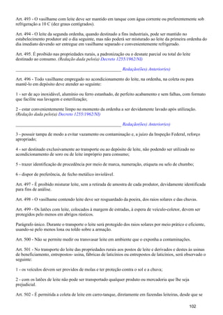 Art. 493 - O vasilhame com leite deve ser mantido em tanque com água corrente ou preferentemente sob
refrigeração a 10 C (dez graus centígrados).
Art. 494 - O leite da segunda ordenha, quando destinado a fins industriais, pode ser mantido no
estabelecimento produtor até o dia seguinte, mas não poderá ser misturado ao leite da primeira ordenha do
dia imediato devendo ser entregue em vasilhame separado e convenientemente refrigerado.
Art. 495. É proibido nas propriedades rurais, a padronização ou o desnate parcial ou total do leite
destinado ao consumo. (Redação dada pelo(a) Decreto 1255/1962/NI)
_______________________________________________ Redação(ões) Anterior(es)
Art. 496 - Todo vasilhame empregado no acondicionamento do leite, na ordenha, na coleta ou para
mantê-lo em depósito deve atender ao seguinte:
1 - ser de aço inoxidável, alumínio ou ferro estanhado, de perfeito acabamento e sem falhas, com formato
que facilite sua lavagem e esterilização;
2 - estar convenientemente limpo no momento da ordenha a ser devidamente lavado após utilização.
(Redação dada pelo(a) Decreto 1255/1962/NI)
_______________________________________________ Redação(ões) Anterior(es)
3 - possuir tampa de modo a evitar vazamento ou contaminação e, a juízo da Inspeção Federal, reforço
apropriado;
4 - ser destinado exclusivamente ao transporte ou ao depósito de leite, não podendo ser utilizado no
acondicionamento de soro ou de leite impróprio para consumo;
5 - trazer identificação de procedência por meio de marca, numeração, etiqueta ou selo de chumbo;
6 - dispor de preferência, de fecho metálico inviolável.
Art. 497 - É proibido misturar leite, sem a retirada de amostra de cada produtor, devidamente identificada
para fins de análise.
Art. 498 - O vasilhame contendo leite deve ser resguardado da poeira, dos raios solares e das chuvas.
Art. 499 - Os latões com leite, colocados à margem de estradas, à espera de veículo-coletor, devem ser
protegidos pelo menos em abrigos rústicos.
Parágrafo único. Durante o transporte o leite será protegido dos raios solares por meio prático e eficiente,
usando-se pelo menos lona ou toldo sobre a armação.
Art. 500 - Não se permite medir ou transvasar leite em ambiente que o exponha a contaminações.
Art. 501 - No transporte do leite das propriedades rurais aos postos de leite e derivados e destes às usinas
de beneficiamento, entrepostos- usina, fábricas de laticínios ou entrepostos de laticínios, será observado o
seguinte:
1 - os veículos devem ser providos de molas e ter proteção contra o sol e a chuva;
2 - com os latões de leite não pode ser transportado qualquer produto ou mercadoria que lhe seja
prejudicial.
Art. 502 - É permitida a coleta de leite em carro-tanque, diretamente em fazendas leiteiras, desde que se
102
 