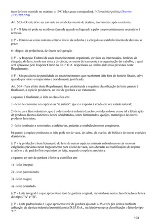 trate de leite mantido no máximo a 10 C (dez graus centígrados). (Alterado(a) pelo(a) Decreto
1255/1962/NI)
Art. 503 - O leite deve ser enviado ao estabelecimento de destino, diretamente após a ordenha.
§ 1º - O leite só pode ser retido na fazenda quando refrigerado e pelo tempo estritamente necessário à
remessa.
§ 2º - Permite-se como máximo entre o início da ordenha e a chegada ao estabelecimento de destino, o
prazo
6 - dispor, de preferência, de fesem refrigeração
§ 3º - A Inspeção Federal de cada estabelecimento organizará, ouvidos os interessados, horários de
chegada, do leite, tendo em vista a distância, os meios de transporte e a organização do trabalho, o qual
será aprovado pelo Inspetor Chefe do I.R.P.O.A. respeitados os limites máximos previstos neste
Regulamento.
§ 4º - São passíveis de penalidade os estabelecimentos que receberem leite fora do horário fixado, salvo
quando por motivo imprevisto e devidamente justificado.
Art. 504 - Para efeito deste Regulamento fica estabelecida a seguinte classificação de leite quando à
finalidade, à espécie produtora, ao teor de gordura e ao tratamento:
a) quanto à finalidade, o leite se classifica em:
1 - leite de consumo em espécie ou "in natura", que é o exposto à venda em seu estado natural;
2 - leite para fins industriais, que é o destinado à industrialização considerando-se como tal a fabricação
de produtos lácteos dietéticos, leites desidratados, leites fermentados, queijos, manteiga e de outros
produtos laticínios;
3 - leite destinado a sorveterias, confeitarias, padarias e estabelecimentos congêneres.
b) quanto à espécie produtora, o leite pode ser de vaca, de cabra, de ovelha, de búfala e de outras espécies
domésticas.
§ 1º - A produção e beneficiamento do leite de outras espécies animais subordinam-se às mesmas
exigências previstas neste Regulamento para o leite de vaca, consideradas as modificações do regime
criatório e do padrão físico-químico do leite, segundo a espécie produtora.
c) quanto ao teor de gordura o leite se classifica em:
1) - leite integral;
2) - leite padronizado;
3) - leite magro;
4) - leite desnatado.
§ 2º - Leite integral é o que apresenta o teor de gordura original, incluindo-se nesta classificação os leites
dos tipos "A" e "B".
§ 3º - Leite padronizado é o que apresenta teor de gordura ajustado a 3% (três por cento) mediante
aplicação de técnica industrial permitida pela D.I.P.O.A., incluindo-se nesta classificação o leite do tipo
"C".
103
 