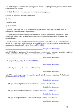 § 4º - Leite magro é o que apresenta teor de gordura inferior a 3% (três por cento) mas, no mínimo, de 2%
(dois por cento) de gordura.
§ 5º - Leite desnatado é aquele quase completamente isento de gordura.
d) quanto ao tratamento o leite se classifica em:
1) - cru;
2) - pasteurizado;
3) - reconstituído.
§ 6º - Leite cru é aquele que foi ou não submetido no todo ou em parte, às operações de filtração,
refrigeração, congelação ou pré- aquecimento.
§ 7º - Leite pasteurizado é o submetido às operações de filtração, aquecimento, refrigeração e outras
técnicas necessárias ao seu preparo, para transporte e distribuição ao consumo, permitindo-se sua
homogenização.
§ 8º Leite constituído e o produto resultante da dissolução em água, do leite em pó adicionado ou não de
gordura láctea, até atingir o teor gorduroso fixado para o respectivo tipo, seguido de homogeneização e
pasteurização. (Redação dada pelo(a) Decreto 1255/1962/NI)
_______________________________________________ Redação(ões) Anterior(es)
Art. 505. São Leites de consumo "in natura": o integral, o padronizado, o magro e o desnatado, que devem
ser devidamente identificados. (Redação dada pelo(a) Decreto 1255/1962/NI)
_______________________________________________ Redação(ões) Anterior(es)
§ 2º - (Suprimido(a) pelo(a) Decreto 1255/1962/NI)
_______________________________________________ Redação(ões) Anterior(es)
Art. 506. (Suprimido(a) pelo(a) Decreto 1255/1962/NI)
_______________________________________________ Redação(ões) Anterior(es)
Art. 507. É permitida a produção dos seguintes tipos de leite de consumo em espécie: (Redação dada
pelo(a) Decreto 1236/1994/NI)
_______________________________________________ Redação(ões) Anterior(es)
1 - leite tipo "A" ou de granja; (Redação dada pelo(a) Decreto 1236/1994/NI)
_______________________________________________ Redação(ões) Anterior(es)
2 - leite tipo "B" ou de estábulo; (Redação dada pelo(a) Decreto 1236/1994/NI)
_______________________________________________ Redação(ões) Anterior(es)
3 - leite tipo "C" ou padronizado; (Redação dada pelo(a) Decreto 1236/1994/NI)
_______________________________________________ Redação(ões) Anterior(es)
104
 