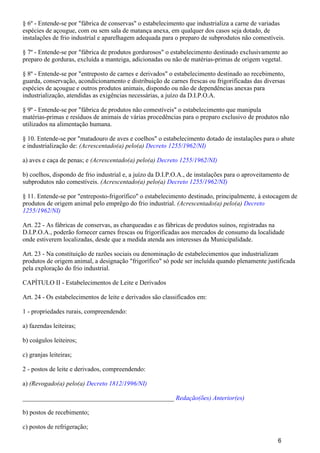 § 6º - Entende-se por "fábrica de conservas" o estabelecimento que industrializa a carne de variadas
espécies de açougue, com ou sem sala de matança anexa, em qualquer dos casos seja dotado, de
instalações de frio industrial e aparelhagem adequada para o preparo de subprodutos não comestíveis.
§ 7º - Entende-se por "fábrica de produtos gordurosos" o estabelecimento destinado exclusivamente ao
preparo de gorduras, excluída a manteiga, adicionadas ou não de matérias-primas de origem vegetal.
§ 8º - Entende-se por "entreposto de carnes e derivados" o estabelecimento destinado ao recebimento,
guarda, conservação, acondicionamento e distribuição de carnes frescas ou frigorificadas das diversas
espécies de açougue e outros produtos animais, dispondo ou não de dependências anexas para
industrialização, atendidas as exigências necessárias, a juízo da D.I.P.O.A.
§ 9º - Entende-se por "fábrica de produtos não comestíveis" o estabelecimento que manipula
matérias-primas e resíduos de animais de várias procedências para o preparo exclusivo de produtos não
utilizados na alimentação humana.
§ 10. Entende-se por "matadouro de aves e coelhos" o estabelecimento dotado de instalações para o abate
e industrialização de: (Acrescentado(a) pelo(a) Decreto 1255/1962/NI)
a) aves e caça de penas; e (Acrescentado(a) pelo(a) Decreto 1255/1962/NI)
b) coelhos, dispondo de frio industrial e, a juízo da D.I.P.O.A., de instalações para o aproveitamento de
subprodutos não comestíveis. (Acrescentado(a) pelo(a) Decreto 1255/1962/NI)
§ 11. Entende-se por "entreposto-frigorífico" o estabelecimento destinado, principalmente, à estocagem de
produtos de origem animal pelo emprêgo do frio industrial. (Acrescentado(a) pelo(a) Decreto
1255/1962/NI)
Art. 22 - As fábricas de conservas, as charqueadas e as fábricas de produtos suínos, registradas na
D.I.P.O.A., poderão fornecer carnes frescas ou frigorificadas aos mercados de consumo da localidade
onde estiverem localizadas, desde que a medida atenda aos interesses da Municipalidade.
Art. 23 - Na constituição de razões sociais ou denominação de estabelecimentos que industrializam
produtos de origem animal, a designação "frigorífico" só pode ser incluída quando plenamente justificada
pela exploração do frio industrial.
CAPÍTULO II - Estabelecimentos de Leite e Derivados
Art. 24 - Os estabelecimentos de leite e derivados são classificados em:
1 - propriedades rurais, compreendendo:
a) fazendas leiteiras;
b) coágulos leiteiros;
c) granjas leiteiras;
2 - postos de leite e derivados, compreendendo:
a) (Revogado(a) pelo(a) Decreto 1812/1996/NI)
_______________________________________________ Redação(ões) Anterior(es)
b) postos de recebimento;
c) postos de refrigeração;
6
 