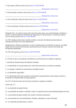 4 - leite magro; (Redação dada pelo(a) Decreto 1236/1994/NI)
_______________________________________________ Redação(ões) Anterior(es)
5 - leite desnatado; (Redação dada pelo(a) Decreto 1236/1994/NI)
_______________________________________________ Redação(ões) Anterior(es)
6 - leite esterilizado; (Redação dada pelo(a) Decreto 1236/1994/NI)
_______________________________________________ Redação(ões) Anterior(es)
7 - leite reconstituído. (Redação dada pelo(a) Decreto 1236/1994/NI)
_______________________________________________ Redação(ões) Anterior(es)
Parágrafo único. As espécies de que trata o presente artigo, para a sua comercialização, atenderão as
normas a serem baixadas pelo Ministério da Agricultura, do Abastecimento e da Reforma Agrária.
(Acrescentado(a) pelo(a) Decreto 1236/1994/NI)
Art. 508 - Qualquer destes tipos só pode ser dado ao consumo devidamente pasteurizado em
estabelecimentos previstos neste Regulamento.
Parágrafo único. Fábricas de laticínios ou outros estabelecimentos localizados no interior, em cidade
desprovida de usina de beneficiamento, podem pasteurizar leite para consumo local desde que
devidamente aparelhadas.
Art. 509. (Revogado(a) pelo(a) Decreto 66183/1970/NI)
_______________________________________________ Redação(ões) Anterior(es)
§ 1º O leite cru deve ser produzido e distribuído com observância das seguintes exigências;
1 - proceder de fazenda leiteira devidamente instalada;
2 - ser distribuido ao consumo dentro das 3 (três) horas posteriores ao término da ordenha;
3 - ser integral e satisfazer às características do padrão normal;
4 - ser distribuido engarrafado.
§ 2º A distribuição dêsse leite a granel só é permitida excepcionalmente e pelo tempo necessário à,
instituição da obrigatoriedade do engarrafamento.
Art. 510 - Os diversos tipos de leite devem satisfazer às seguintes condições:
a) leite tipo "A":
1) - ser produzido em granja leiteira;
2) - ser produzido de maneira a satisfazer a todos os requisitos técnicos para obtenção higiênica do leite;
3) - ser procedente de gado mantido sob controle veterinário permanente;
4) - ser procedente de vacas identificadas e fichadas, submetidas a exame individual;
5) - ser submetido periodicamente a exames;
105
 
