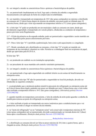 6) - ser integral e atender as características físico- químicas e bacteriológicas do padrão;
7) - ser pasteurizado imediatamente no local, logo após o término da ordenha e engarrafado
mecanicamente com aplicação de fecho de comprovada inviolabilidade;
8) - ser mantido e transportado em temperatura de 10 C (dez graus centígrados) no máximo e distribuído
no consumo até 12 (doze) horas depois do término da ordenha; este prazo pode ser dilatado para 18
(dezoito) horas, desde que o leite seja mantido em temperatura inferior a 5 C (cinco graus centígrados);
9) - o leite tipo "A" pode ser produzido em um município e dado ao consumo em outro, desde que
devidamente engarrafado e transportado em veículo próprio, obedecidas as condições de temperatura e
prazos previstos neste Regulamento.
§ 1º - O leite da primeira ou da segunda ordenha, pode ser pasteurizado e engarrafado e assim mantido em
câmara frigorífica pelos prazos anteriormente previstos.
§ 2º - Para o leite tipo "A" é proibida a padronização, bem como o pré-aquecimento e a congelação.
§ 3º - Desde a produção até a distribuição ao consumo, o leite tipo "A" só pode ser mantido em
recipientes de aço inoxidável, alumínio ou vidro. Permite-se a embalagem final em recipientes de papel,
desde que aprovados pela D.I.P.O.A.
b) leite tipo "B":
1) - ser produzido em estábulo ou em instalações apropriadas;
2) - ser procedente de vacas mantidas sob controle veterinário permanente;
3) - ser integral e atender às características físico-químicas e bacteriológicas do padrão;
4) - ser pasteurizado e logo após engarrafado em estábulo leiteiro ou em usinas de beneficiamento ou
entreposto-usina.
§ 4º - Quando o leite tipo "B" não for pasteurizado e engarrafado no local de produção, deverão ser
obedecidas as seguintes condições:
1 - as propriedades que o produzem podem remetê-lo para posto de refrigeração ou entreposto-usina até
as 9 (nove) horas (hora legal), podendo este prazo ser dilatado por mais 2 (duas) horas caso o leite tenha
sido resfriado a temperatura inferior a 10 C (dez graus centígrados); (Alterado(a) pelo(a) Decreto
1255/1962/NI)
2 - quando mantido em temperatura conveniente, o leite da ordenha da noite pode aguardar a ordenha da
manhã para remessa ao posto de refrigeração ou entreposto-usina;
3 - o leite resfriado só pode ser transportado em carros isotérmicos para o estabelecimento que o vai
pasteurizar, devendo aí chegar no mesmo dia da ordenha;
4 - no "posto de refrigeração" ou no "entreposto-usina" será conservado à temperatura máxima de 5ºC
(cinco graus centígrados) até ser pasteurizado, devendo a pasteurização ser iniciada dentro de 2 (duas)
horas após o recebimento; (Redação dada pelo(a) Decreto 1255/1962/NI)
_______________________________________________ Redação(ões) Anterior(es)
5 - a distribuição ao consumo deverá ser feita no prazo máximo de 24 (vinte e quatro) horas, após a
chegada na usina; (Redação dada pelo(a) Decreto 1255/1962/NI)
106
 