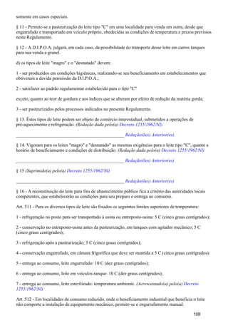 somente em casos especiais.
§ 11 - Permite-se a pasteurização do leite tipo "C" em uma localidade para venda em outra, desde que
engarrafado e transportado em veículo próprio, obedecidas as condições de temperatura e prazos previstos
neste Regulamento.
§ 12 - A D.I.P.O.A. julgará, em cada caso, da possibilidade do transporte desse leite em carros tanques
para sua venda a granel.
d) os tipos de leite "magro" e o "desnatado" devem:
1 - ser produzidos em condições higiênicas, realizando-se seu beneficiamento em estabelecimentos que
obtiverem a devida permissão da D.I.P.O.A.;
2 - satisfazer ao padrão regulamentar estabelecido para o tipo "C"
exceto, quanto ao teor de gordura e aos índices que se alteram por efeito de redução da matéria gorda;
3 - ser pasteurizados pelos processos indicados no presente Regulamento.
§ 13. Êstes tipos de leite podem ser objeto de comércio interestadual, submetidos a operações de
pré-aquecimento e refrigeração. (Redação dada pelo(a) Decreto 1255/1962/NI)
_______________________________________________ Redação(ões) Anterior(es)
§ 14. Vigoram para os leites "magro" e "desnatado" as mesmas exigências para o leite tipo "C", quanto a
horário de beneficiamento e condições de distribuição. (Redação dada pelo(a) Decreto 1255/1962/NI)
_______________________________________________ Redação(ões) Anterior(es)
§ 15 (Suprimido(a) pelo(a) Decreto 1255/1962/NI)
_______________________________________________ Redação(ões) Anterior(es)
§ 16 - A reconstituição do leite para fins de abastecimento público fica a critério das autoridades locais
competentes, que estabelecerão as condições para seu preparo e entrega ao consumo.
Art. 511 - Para os diversos tipos de leite são fixados os seguintes limites superiores de temperatura:
1 - refrigeração no posto para ser transportado à usina ou entreposto-usina: 5 C (cinco graus centígrados);
2 - conservação no entreposto-usina antes da pasteurização, em tanques com agitador mecânico; 5 C
(cinco graus centígrados);
3 - refrigeração após a pasteurização; 5 C (cinco graus centígrados);
4 - conservação engarrafado, em câmara frigorífica que deve ser mantida a 5 C (cinco graus centígrados):
5 - entrega ao consumo, leite engarrafado: 10 C (dez graus centígrados);
6 - entrega ao consumo, leite em veículos-tanque: 10 C (dez graus centígrados);
7 - entrega ao consumo, leite esterilizado: temperatura ambiente. (Acrescentado(a) pelo(a) Decreto
1255/1962/NI)
Art. 512 - Em localidades de consumo reduzido, onde o beneficiamento industrial que beneficia o leite
não comporte a instalação de equipamento mecânico, permite-se o engarrafamento manual.
108
 
