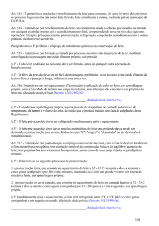 Art. 513 - É permitida a produção e beneficiamento de leite para consumo, de tipos diversos dos previstos
no presente Regulamento tais como leite fervido, leite esterilizado e outros, mediante prévia aprovação da
D.I.P.O.A.
Art. 514 - Entende-se por beneficiamento do leite, seu tratamento desde a seleção, por ocasião da entrada
em qualquer estabelecimento, até o acondicionamento final, compreendendo uma ou mais das seguintes
operações: filtração, pré-aquecimento, pasteurização, refrigeração, congelação, acondicionamento e outras
práticas, técnicamente aceitáveis.
Parágrafo único. É proibido o emprego de substâncias químicas na conservação do leite.
Art. 515 - Entende-se por filtração a retirada por processo mecânico das impurezas do leite, mediante
centrifugação ou passagem em tecido filtrante próprio, sob pressão.
§ 1º - Todo leite destinado ao consumo deve ser filtrado, antes de qualquer outra operação de
beneficiamento.
§ 2º - O filtro de pressão deve ser de fácil desmontagem, preferindo- se os isolados com tecido filtrante de
textura frouxa e penugem longa, utilizáveis uma única vez.
Art. 516. Entende-se por pré-aquecimento (Termização) a aplicação do calor ao leite, em aparelhagem
própria, com a finalidade de reduzir sua carga microbiana, sem alteração das características próprias do
leite cru. (Redação dada pelo(a) Decreto 1255/1962/NI)
_______________________________________________ Redação(ões) Anterior(es)
§ 1º - Considera-se aparelhagem própria, aquela provida de dispositivo de controle automático de
temperatura, de tempo e volume do leite, de modo que o produto tratado satisfaça às exigências deste
Regulamento.
§ 2º - O leite pré-aquecido dever ser refrigerado imediatamente após o aquecimento.
§ 3º - O leite pré-aquecido deve dar as reações enzimáticas do leite cru, podendo desse modo ser
destinado à pasteurização para serem obtidos os tipos "C", "magro" e "desnatado" ou ser destinado à
industrialização.
Art. 517 - Entende-se por pasteurização o emprego conveniente do calor, com o fim de destruir totalmente
a flora microbiana patogênica sem alteração sensível da constituição física e do equilíbrio químico do
leite, sem prejuízo dos seus elementos bio-químicos, assim como de suas propriedades organolépticas
normais.
§ 1º - Permitem-se os seguintes processos de pasteurização:
1 - pasteurização lenta, que consiste no aquecimento do leite a 62 - 65 C (sessenta e dois a sessenta e
cinco graus centígrados) por 30 (trinta) minutos, mantendo-se o leite em grande volume sob alteração
mecânica lenta, em aparelhagem própria;
2 - pasteurização de curta duração, que consiste no aquecimento do leite em camada laminar a 72 - 75 C
(setenta e dois a setenta e cinco graus centígrados) por 15 - 20 (quinze a vinte) segundos, em aparelhagem
própria.
§ 2° Imediatamente após o aquecimento, o leite será refrigerado entre 2°C e 5°C (dois e cinco graus
centígrados) e em seguida envasado. (Redação dada pelo(a) Decreto 1812/1996/NI)
_______________________________________________ Redação(ões) Anterior(es)
109
 