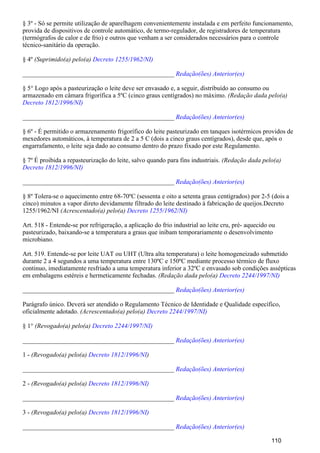 § 3º - Só se permite utilização de aparelhagem convenientemente instalada e em perfeito funcionamento,
provida de dispositivos de controle automático, de termo-regulador, de registradores de temperatura
(termógrafos de calor e de frio) e outros que venham a ser considerados necessários para o controle
técnico-sanitário da operação.
§ 4º (Suprimido(a) pelo(a) Decreto 1255/1962/NI)
_______________________________________________ Redação(ões) Anterior(es)
§ 5° Logo após a pasteurização o leite deve ser envasado e, a seguir, distribuído ao consumo ou
armazenado em câmara frigorífica a 5ºC (cinco graus centígrados) no máximo. (Redação dada pelo(a)
Decreto 1812/1996/NI)
_______________________________________________ Redação(ões) Anterior(es)
§ 6º - É permitido o armazenamento frigorífico do leite pasteurizado em tanques isotérmicos providos de
mexedores automáticos, à temperatura de 2 a 5 C (dois a cinco graus centígrados), desde que, após o
engarrafamento, o leite seja dado ao consumo dentro do prazo fixado por este Regulamento.
§ 7º É proibida a repasteurização do leite, salvo quando para fins industriais. (Redação dada pelo(a)
Decreto 1812/1996/NI)
_______________________________________________ Redação(ões) Anterior(es)
§ 8º Tolera-se o aquecimento entre 68-70ºC (sessenta e oito a setenta graus centígrados) por 2-5 (dois a
cinco) minutos a vapor direto devidamente filtrado do leite destinado à fabricação de queijos.Decreto
1255/1962/NI (Acrescentado(a) pelo(a) Decreto 1255/1962/NI)
Art. 518 - Entende-se por refrigeração, a aplicação do frio industrial ao leite cru, pré- aquecido ou
pasteurizado, baixando-se a temperatura a graus que inibam temporariamente o desenvolvimento
microbiano.
Art. 519. Entende-se por leite UAT ou UHT (Ultra alta temperatura) o leite homogeneizado submetido
durante 2 a 4 segundos a uma temperatura entre 130ºC e 150ºC mediante processo térmico de fluxo
continuo, imediatamente resfriado a uma temperatura inferior a 32ºC e envasado sob condições assépticas
em embalagens estéreis e hermeticamente fechadas. (Redação dada pelo(a) Decreto 2244/1997/NI)
_______________________________________________ Redação(ões) Anterior(es)
Parágrafo único. Deverá ser atendido o Regulamento Técnico de Identidade e Qualidade específico,
oficialmente adotado. (Acrescentado(a) pelo(a) Decreto 2244/1997/NI)
§ 1° (Revogado(a) pelo(a) Decreto 2244/1997/NI)
_______________________________________________ Redação(ões) Anterior(es)
1 - (Revogado(a) pelo(a) )Decreto 1812/1996/NI
_______________________________________________ Redação(ões) Anterior(es)
2 - (Revogado(a) pelo(a) Decreto 1812/1996/NI)
_______________________________________________ Redação(ões) Anterior(es)
3 - (Revogado(a) pelo(a) Decreto 1812/1996/NI)
_______________________________________________ Redação(ões) Anterior(es)
110
 