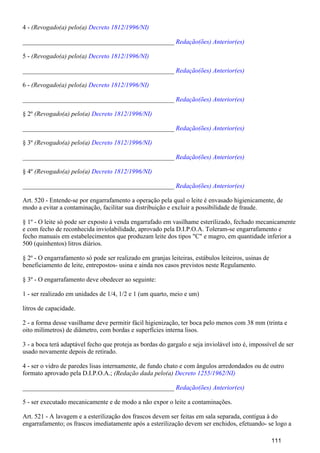 4 - (Revogado(a) pelo(a) Decreto 1812/1996/NI)
_______________________________________________ Redação(ões) Anterior(es)
5 - (Revogado(a) pelo(a) Decreto 1812/1996/NI)
_______________________________________________ Redação(ões) Anterior(es)
6 - (Revogado(a) pelo(a) Decreto 1812/1996/NI)
_______________________________________________ Redação(ões) Anterior(es)
§ 2º (Revogado(a) pelo(a) Decreto 1812/1996/NI)
_______________________________________________ Redação(ões) Anterior(es)
§ 3º (Revogado(a) pelo(a) Decreto 1812/1996/NI)
_______________________________________________ Redação(ões) Anterior(es)
§ 4º (Revogado(a) pelo(a) Decreto 1812/1996/NI)
_______________________________________________ Redação(ões) Anterior(es)
Art. 520 - Entende-se por engarrafamento a operação pela qual o leite é envasado higienicamente, de
modo a evitar a contaminação, facilitar sua distribuição e excluir a possibilidade de fraude.
§ 1º - O leite só pode ser exposto à venda engarrafado em vasilhame esterilizado, fechado mecanicamente
e com fecho de reconhecida inviolabilidade, aprovado pela D.I.P.O.A. Toleram-se engarrafamento e
fecho manuais em estabelecimentos que produzam leite dos tipos "C" e magro, em quantidade inferior a
500 (quinhentos) litros diários.
§ 2º - O engarrafamento só pode ser realizado em granjas leiteiras, estábulos leiteiros, usinas de
beneficiamento de leite, entrepostos- usina e ainda nos casos previstos neste Regulamento.
§ 3º - O engarrafamento deve obedecer ao seguinte:
1 - ser realizado em unidades de 1/4, 1/2 e 1 (um quarto, meio e um)
litros de capacidade.
2 - a forma desse vasilhame deve permitir fácil higienização, ter boca pelo menos com 38 mm (trinta e
oito milímetros) de diâmetro, com bordas e superfícies interna lisos.
3 - a boca terá adaptável fecho que proteja as bordas do gargalo e seja inviolável isto é, impossível de ser
usado novamente depois de retirado.
4 - ser o vidro de paredes lisas internamente, de fundo chato e com ângulos arredondados ou de outro
formato aprovado pela D.I.P.O.A.; (Redação dada pelo(a) Decreto 1255/1962/NI)
_______________________________________________ Redação(ões) Anterior(es)
5 - ser executado mecanicamente e de modo a não expor o leite a contaminações.
Art. 521 - A lavagem e a esterilização dos frascos devem ser feitas em sala separada, contígua à do
engarrafamento; os frascos imediatamente após a esterilização devem ser enchidos, efetuando- se logo a
111
 