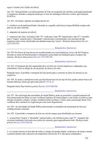 seguir o remate com o fecho inviolável.
Art. 522 - Será permitido o acondicionamento de leite em recipientes de cartolina ou de papel parafinado
e congêneres, fechados a máquina desde que se trate de embalagem eficiente e estéril, aprovada pela
D.I.P.O.A.
Art. 523 - Os fechos, cápsulas ou tampas devem ser:
1 - metálicos ou de papel parafinado, tolerando-se o papelão onde houver impossibilidade comprovada
para uso de outro material;
2 - adaptados de maneira inviolável;
3 - Impressos nas côres: azul para o tipo "A"; verde para o tipo "B"; natural para o tipo "C"; vermelho
para o "magro"; amarelo para o "desnatado"; marrom para o reconstituído, com inscrição do tipo
respectivo; para o leite esterilizado será adotada tampa tipo "coroa". (Redação dada pelo(a) Decreto
1255/1962/NI)
_______________________________________________ Redação(ões) Anterior(es)
Art. 524. Os frascos de leite devem ser acondicionados em cestas higiênicas, leves e de fácil limpeza,
devendo as usinas de beneficiamento e entrepostos-usina dispor de instalações para a lavagem das
mesmas. (Redação dada pelo(a) Decreto 1255/1962/NI)
_______________________________________________ Redação(ões) Anterior(es)
Art. 525 - O transporte de leite engarrafado deve ser feito em veículos higiênicos e adequados, que
mantenham o leite ao abrigo do sol, da poeira, da chuva e do calor.
Parágrafo único. É proibido o transporte do leite pronto para o consumo no dorso de animais ou em
cargueiros.
Art. 526. As usinas e entrepostos-usina que beneficiam mais de um tipo de leite, podem adotar frascos de
formato diferente, desde que aprovados pela D. I. P. O. A.
Parágrafo único (Suprimido(a) pelo(a) Decreto 1255/1962/NI)
_______________________________________________ Redação(ões) Anterior(es)
Art. 527 - Por solicitação das autoridades de Saúde Pública, pode ser permitido o acondicionamento de
leite pasteurizado em latões ou outro vasilhame higiênico de metal próprio e com fechos invioláveis, para
entrega a hospitais, colégios, creches, estabelecimentos militares e outros, para consumação direta. Esse
vasilhame deve satisfazer às exigências previstas neste Regulamento.
Art. 528 - As autoridades de Saúde Pública determinarão as condições de manutenção do leite nos
estabelecimentos varejistas.
Art. 529 - É permitido o transporte de leite em veículo-tanque, para distribuição ao consumo:
1 - só para leites "magro" e "desnatado", pasteurizados, com tolerância para o tipo "C", enquanto não
existirem instalações suficientes nos centros de consumo, para engarrafamento total. (Redação dada
pelo(a) Decreto 1255/1962/NI)
_______________________________________________ Redação(ões) Anterior(es)
2 - os veículos devem ser providos de molas e o tanque de paredes duplas, isotérmicas, de modo a manter
o produto durante todo o percurso em temperatura máxima de 10 C (dez graus centígrados);
112
 