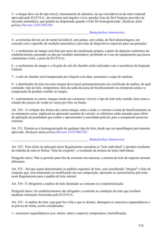 3 - o tanque deve ser do tipo móvel, internamente de alumínio, de aço inoxidável ou de outro material
aprovado pela D.I.P.O.A., de estrutura sem ângulos vivos, paredes lisas de fácil limpeza, providos de
mexedor automático, que poderá ser dispensado quando o leite fôr homogeneizado. (Redação dada
pelo(a) Decreto 1255/1962/NI)
_______________________________________________ Redação(ões) Anterior(es)
4 - as torneiras devem ser de metal inoxidável, sem juntas, sem soldas, de fácil desmontagem, em
conexão com o aparelho de medição automática e providas de dispositivos especiais para sua proteção;
5 - o enchimento do tanque será feito por meio de canalização própria, a partir do depósito isotérmico do
estabelecimento, passando ou não por medidor automático, proibindo-se o uso de equipamento que possa
contaminar o leite, a juízo da D.I.P.O.A;
6 - o enchimento do tanque e a fixação do selo de chumbo serão realizados com a assistência da Inspeção
Federal;
7 - o selo de chumbo será transpassado por etiqueta com data, assinatura e cargo do analista;
8 - o distribuidor de leite em carro tanque deve trazer permanentemente um certificado de análise, do qual
constarão: tipo do leite, temperatura, hora da saída da usina de beneficiamento ou entreposto-usina e a
composição do produto contido no tanque;
9 - externamente os carros- tanques trarão em caracteres visíveis o tipo de leite nele contido, bem como a
relação dos preços de venda no varejo por litro ou fração.
Art. 530 - A violação dos fechos dos carros-tanque, entre a saída e o retorno à usina de beneficiamento ou
ao entreposto-usina, implicará na apreensão sumária do veículo; os infratores serão autuados para efeito
de aplicação da penalidade que couber e apresentados à autoridade policial, para o competente processo
criminal.
Art. 531. Permite-se a homogeneização de qualquer tipo de leite, desde que em aparelhagem previamente
aprovada. (Redação dada pelo(a) Decreto 1255/1962/NI)
_______________________________________________ Redação(ões) Anterior(es)
Art. 532 - Para efeito de aplicação deste Regulamento considera-se "leite individual" o produto resultante
da ordenha de uma só fêmea; "leite de conjunto", o resultante da mistura de leites individuais.
Parágrafo único. Não se permite para fins de consumo em natureza, a mistura de leite de espécies animais
diferentes.
Art. 533 - Até que sejam determinados os padrões regionais de leite, será considerado "integral" o leite de
conjunto que, sem tratamento ou modificação em sua composição, apresente as características previstas
neste Regulamento para o padrão de leite normal.
Art. 534 - É obrigatória a análise do leite destinado ao consumo ou à industrialização.
Parágrafo único. Os estabelecimentos são obrigados a controlar as condições do leite que recebem
mediante instruções fornecidas pela D.I.P.O.A.
Art. 535 - A análise do leite, seja qual for o fim a que se destine, abrangerá os caracteres organolépticos e
as provas de rotina, assim consideradas:
1 - caracteres organolépticos (cor, cheiro, sabor e aspecto), temperatura e lactofiltração;
113
 