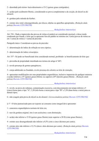 2 - densidade pelo termo- lacto-densimetro a 15 C (quinze graus centígrados);
3 - acidez pelo acidímetro Dornic, considerando-se prova complementar a da cocção, do álcool ou do
alizarol;
4 - gordura pelo método de Gerber;
5 - extrato sêco total e desengordurado, por discos, tabelas ou aparelhos apropriados. (Redação dada
pelo(a) Decreto 1255/1962/NI)
_______________________________________________ Redação(ões) Anterior(es)
Art. 536 - Dada a imprecisão das provas de rotina só poderá ser considerado anormal, e desse modo
condenado por fraude, o leite que se apresente fora do padrão no mínimo em 3 (três) provas de rotina ou
em 1 (uma) de rotina e 1 (uma) de precisão.
Parágrafo único. Consideram-se provas de precisão:
1 - determinação do índice de refração no soro cúprico;
3 - determinação do índice crioscópico.
Art. 537 - Só pode ser beneficiado leite considerado normal, proibindo- se beneficiamento do leite que:
1 - provenha de propriedade interditada nos termos do artigo nº 487;
2 - revele presença de germes patogênicos;
3 - esteja adulterado ou fraudado, revele presença de colostro ou leite de retenção;
4 - apresentar modificações em suas propriedades organoléticas, inclusive impurezas de qualquer natureza
e acidez inferior a 15º (quinze graus) Dornic ou superior a18º (dezoito graus) Dornic . (Redação dada
pelo(a) Decreto 1255/1962/NI)
_______________________________________________ Redação(ões) Anterior(es)
5 - revele, na prova de redutase, contaminação excessiva, com descoramento em tempo inferior a 5
(cinco) horas para o tipo "A"; 3,30 (três horas e meia) para o tipo "B" e 2,30 (duas horas e meia) para os
demais tipos;
6 - não coagule pela prova do álcool ou do alizarol. (Acrescentado(a) pelo(a) Decreto 1255/1962/NI)
§ 1º - O leite pasteurizado para ser exposto ao consumo como integral deve apresentar:
1 - caracteres organolépticos normais do leite cru;
2 - teor de gordura original, isto é sem acréscimo e sem diminuição;
3 - acidez não inferior a 15 D (quinze graus Dornic) nem superior a 20 D (vinte graus Dornic);
4 - extrato seco desengordurado não inferior a 8,5% (oito e cinco décimos por cento);
5 - extrato sêco não inferior a 12,1% (doze e dois décimos por cento). (Redação dada pelo(a) Decreto
1255/1962/NI)
_______________________________________________ Redação(ões) Anterior(es)
114
 