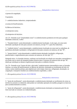 d) (Revogado(a) pelo(a) Decreto 1812/1996/NI)
_______________________________________________ Redação(ões) Anterior(es)
e) postos de coagulação;
f) queijarias.
3 - estabelecimentos industriais, compreendendo:
a) usinas de beneficiamento;
b) fábricas de laticínios;
c) entrepostos-usina;
d) entrepostos de laticínios.
Art. 25 - Entende-se por "propriedades rurais" os estabelecimentos produtores de leite para qualquer
finalidade comercial, a saber:
1 - "fazenda leiteira", assim denominado o estabelecimento localizado, via de regra, em zona rural,
destinado à produção de leite para consumo em natureza, do tipo "C" e para fins industriais;
2 - "estábulo leiteiro", assim denominado o estabelecimento localizado em zona rural ou suburbana, de
preferência destinado à produção e refrigeração de leite para consumo em natureza, do tipo "B";
3 - "granja leiteira", assim denominado o estabelecimento destinado à produção, refrigeração,
pasteurização e engarrafamento para consumo em natureza, de leite tipo "A".
Parágrafo único. As fazendas leiteiras, conforme sua localização em relação aos mercados consumidores e
de acordo com os meios de transporte podem fornecer para o consumo em natureza leite do tipo "B",
desde que satisfaçam as demais exigências previstas para os estábulos leiteiros.
Art. 26 - Entende-se por "postos de leite e derivados" estabelecimentos intermediários entre as fazendas
leiteiras e as usinas de beneficiamento ou fábricas de laticínios, destinados ao recebimento de leite, de
creme e outras matérias-primas, para depósito por curto tempo, transvase, refrigeração, desnatação, ou
coagulação e transporte imediato aos estabelecimentos registrados, a saber:
1 - (Revogado(a) pelo(a) Decreto 1812/1996/NI)
_______________________________________________ Redação(ões) Anterior(es)
2 - "posto de recebimento", assim denominado o estabelecimento destinado ao recebimento de creme ou
de leite de consumo ou industrial, onde podem ser realizadas operações de medida, pesagem ou transvase
para acondicionamento ou atesto;
3 - "posto de refrigeração", assim denominado o estabelecimento destinado ao tratamento pelo frio de
leite reservado ao consumo ou à industrialização;
4 - (Revogado(a) pelo(a) )Decreto 1812/1996/NI
_______________________________________________ Redação(ões) Anterior(es)
7
 