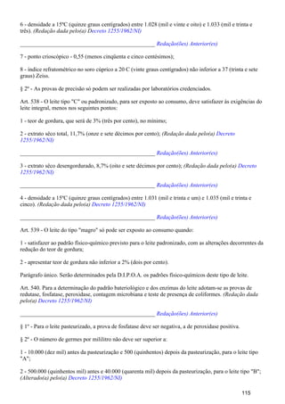 6 - densidade a 15ºC (quinze graus centígrados) entre 1.028 (mil e vinte e oito) e 1.033 (mil e trinta e
três). (Redação dada pelo(a) Decreto 1255/1962/NI)
_______________________________________________ Redação(ões) Anterior(es)
7 - ponto crioscópico - 0,55 (menos cinqüenta e cinco centésimos);
8 - índice refratométrico no soro cúprico a 20 C (vinte graus centígrados) não inferior a 37 (trinta e sete
graus) Zeiss.
§ 2º - As provas de precisão só podem ser realizadas por laboratórios credenciados.
Art. 538 - O leite tipo "C" ou padronizado, para ser exposto ao consumo, deve satisfazer às exigências do
leite integral, menos nos seguintes pontos:
1 - teor de gordura, que será de 3% (três por cento), no mínimo;
2 - extrato sêco total, 11,7% (onze e sete décimos por cento); (Redação dada pelo(a) Decreto
1255/1962/NI)
_______________________________________________ Redação(ões) Anterior(es)
3 - extrato sêco desengordurado, 8,7% (oito e sete décimos por cento); (Redação dada pelo(a) Decreto
1255/1962/NI)
_______________________________________________ Redação(ões) Anterior(es)
4 - densidade a 15ºC (quinze graus centígrados) entre 1.031 (mil e trinta e um) e 1.035 (mil e trinta e
cinco). (Redação dada pelo(a) Decreto 1255/1962/NI)
_______________________________________________ Redação(ões) Anterior(es)
Art. 539 - O leite do tipo "magro" só pode ser exposto ao consumo quando:
1 - satisfazer ao padrão físico-químico previsto para o leite padronizado, com as alterações decorrentes da
redução do teor de gordura;
2 - apresentar teor de gordura não inferior a 2% (dois por cento).
Parágrafo único. Serão determinados pela D.I.P.O.A. os padrões físico-químicos deste tipo de leite.
Art. 540. Para a determinação do padrão bateriológico e dos enzimas do leite adotam-se as provas de
redutase, fosfatase, peroxidase, contagem microbiana e teste de presença de coliformes. (Redação dada
pelo(a) Decreto 1255/1962/NI)
_______________________________________________ Redação(ões) Anterior(es)
§ 1º - Para o leite pasteurizado, a prova de fosfatase deve ser negativa, a de peroxidase positiva.
§ 2º - O número de germes por mililitro não deve ser superior a:
1 - 10.000 (dez mil) antes da pasteurização e 500 (quinhentos) depois da pasteurização, para o leite tipo
"A";
2 - 500.000 (quinhentos mil) antes e 40.000 (quarenta mil) depois da pasteurização, para o leite tipo "B";
(Alterado(a) pelo(a) Decreto 1255/1962/NI)
115
 