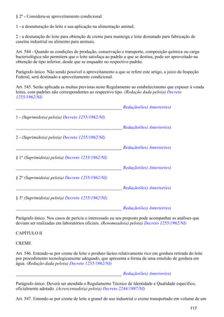 § 2º - Considera-se aproveitamento condicional:
1 - a desnaturação do leite e sua aplicação na alimentação animal;
2 - a desnatação do leite para obtenção de creme para manteiga e leite desnatado para fabricação de
caseína industrial ou alimento para animais.
Art. 544 - Quando as condições de produção, conservação e transporte, composição química ou carga
bacteriológica não permitem que o leite satisfaça ao padrão a que se destina, pode ser aproveitado na
obtenção de tipo inferior, desde que se enquadre no respectivo padrão.
Parágrafo único. Não sendo possível o aproveitamento a que se refere este artigo, a juízo da Inspeção
Federal, será destinado a aproveitamento condicional.
Art. 545. Serão aplicada as multas previstas neste Regulamento ao estabelecimento que expuser à venda
leites, com padrões não correspondentes ao respectivo tipo. (Redação dada pelo(a) Decreto
1255/1962/NI)
_______________________________________________ Redação(ões) Anterior(es)
1 - (Suprimido(a) pelo(a) Decreto 1255/1962/NI)
_______________________________________________ Redação(ões) Anterior(es)
2 - (Suprimido(a) pelo(a) Decreto 1255/1962/NI)
_______________________________________________ Redação(ões) Anterior(es)
§ 1º (Suprimido(a) pelo(a) Decreto 1255/1962/NI)
_______________________________________________ Redação(ões) Anterior(es)
§ 2º (Suprimido(a) pelo(a) Decreto 1255/1962/NI)
_______________________________________________ Redação(ões) Anterior(es)
§ 3º (Suprimido(a) pelo(a) Decreto 1255/1962/NI)
_______________________________________________ Redação(ões) Anterior(es)
Parágrafo único. Nos casos de perícia o interessado ou seu preposto pode acompanhar as análises que
deviam ser realizadas em laboratórios oficiais. (Renomeado(a) pelo(a) Decreto 1255/1962/NI)
CAPÍTULO II
CREME
Art. 546. Entende-se por creme de leite o produto lácteo relativamente rico em gordura retirada do leite
por procedimento tecnologicamente adequado, que apresenta a forma de uma emulsão de gordura em
água. (Redação dada pelo(a) Decreto 1255/1962/NI)
_______________________________________________ Redação(ões) Anterior(es)
Parágrafo único. Deverá ser atendida o Regulamento Técnico de Identidade e Qualidade específico,
oficialmente adotado. (Acrescentado(a) pelo(a) Decreto 2244/1997/NI)
Art. 547. Entende-se por creme de leite a granel de uso industrial o creme transportado em volume de um
117
 