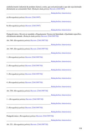 estabelecimento industrial de produtos lácteos a outro, que será processado e que não seja destinado
diretamente ao consumidor final. )(Redação dada pelo(a) Decreto 2244/1997
_______________________________________________ Redação(ões) Anterior(es)
a) )(Revogado(a) pelo(a) Decreto 2244/1997
_______________________________________________ Redação(ões) Anterior(es)
b) )(Revogado(a) pelo(a) Decreto 2244/1997
_______________________________________________ Redação(ões) Anterior(es)
Parágrafo único. Deverá ser atendido o Regulamento Técnico de Identidade e Qualidade específico,
oficialmente adotado. (Redação dada pelo(a) Decreto 2244/1997/NI)
Art. 548. (Revogado(a) pelo(a) Decreto 2244/1997/NI)
_______________________________________________ Redação(ões) Anterior(es)
Art. 549. (Revogado(a) pelo(a) Decreto 2244/1997/NI)
_______________________________________________ Redação(ões) Anterior(es)
1. (Revogado(a) pelo(a) Decreto 2244/1997/NI)
_______________________________________________ Redação(ões) Anterior(es)
2. (Revogado(a) pelo(a) Decreto 2244/1997/NI)
_______________________________________________ Redação(ões) Anterior(es)
3. (Revogado(a) pelo(a) Decreto 2244/1997/NI)
_______________________________________________ Redação(ões) Anterior(es)
4. (Revogado(a) pelo(a) Decreto 2244/1997/NI)
_______________________________________________ Redação(ões) Anterior(es)
Art. 550. (Revogado(a) pelo(a) Decreto 2244/1997/NI)
_______________________________________________ Redação(ões) Anterior(es)
1 - (Revogado(a) pelo(a) Decreto 2244/1997/NI)
_______________________________________________ Redação(ões) Anterior(es)
2. (Revogado(a) pelo(a) Decreto 2244/1997/NI)
_______________________________________________ Redação(ões) Anterior(es)
Parágrafo único. (Revogado(a) pelo(a) Decreto 2244/1997/NI)
_______________________________________________ Redação(ões) Anterior(es)
Art. 551. (Revogado(a) pelo(a) Decreto 2244/1997/NI)
118
 
