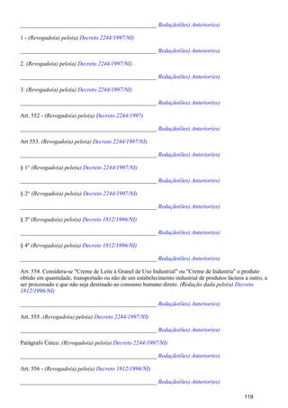 _______________________________________________ Redação(ões) Anterior(es)
1 - (Revogado(a) pelo(a) Decreto 2244/1997/NI)
_______________________________________________ Redação(ões) Anterior(es)
2. (Revogado(a) pelo(a) Decreto 2244/1997/NI)
_______________________________________________ Redação(ões) Anterior(es)
3. (Revogado(a) pelo(a) Decreto 2244/1997/NI)
_______________________________________________ Redação(ões) Anterior(es)
Art. 552 - (Revogado(a) pelo(a) )Decreto 2244/1997
_______________________________________________ Redação(ões) Anterior(es)
Art 553. (Revogado(a) pelo(a) Decreto 2244/1997/NI)
_______________________________________________ Redação(ões) Anterior(es)
§ 1° (Revogado(a) pelo(a) Decreto 2244/1997/NI)
_______________________________________________ Redação(ões) Anterior(es)
§ 2° (Revogado(a) pelo(a) Decreto 2244/1997/NI)
_______________________________________________ Redação(ões) Anterior(es)
§ 3º (Revogado(a) pelo(a) Decreto 1812/1996/NI)
_______________________________________________ Redação(ões) Anterior(es)
§ 4º (Revogado(a) pelo(a) Decreto 1812/1996/NI)
_______________________________________________ Redação(ões) Anterior(es)
Art. 554. Considera-se "Creme de Leite à Granel de Uso Industrial" ou "Creme de Industria" o produto
obtido em quantidade, transportado ou não de um estabelecimento industrial de produtos lácteos a outro, a
ser processado e que não seja destinado ao consumo humano direto. (Redação dada pelo(a) Decreto
1812/1996/NI)
_______________________________________________ Redação(ões) Anterior(es)
Art. 555. (Revogado(a) pelo(a) Decreto 2244/1997/NI)
_______________________________________________ Redação(ões) Anterior(es)
Parágrafo Único. (Revogado(a) pelo(a) Decreto 2244/1997/NI)
_______________________________________________ Redação(ões) Anterior(es)
Art. 556 - (Revogado(a) pelo(a) Decreto 1812/1996/NI)
_______________________________________________ Redação(ões) Anterior(es)
119
 