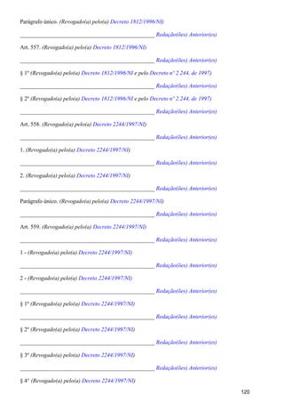 Parágrafo único. (Revogado(a) pelo(a) Decreto 1812/1996/NI)
_______________________________________________ Redação(ões) Anterior(es)
Art. 557. (Revogado(a) pelo(a) Decreto 1812/1996/NI)
_______________________________________________ Redação(ões) Anterior(es)
§ 1º (Revogado(a) pelo(a) e pelo )Decreto 1812/1996/NI Decreto nº 2.244, de 1997
_______________________________________________ Redação(ões) Anterior(es)
§ 2º (Revogado(a) pelo(a) e peloDecreto 1812/1996/NI Decreto nº 2.244, de 1997)
_______________________________________________ Redação(ões) Anterior(es)
Art. 558. (Revogado(a) pelo(a) )Decreto 2244/1997/NI
_______________________________________________ Redação(ões) Anterior(es)
1. (Revogado(a) pelo(a) )Decreto 2244/1997/NI
_______________________________________________ Redação(ões) Anterior(es)
2. (Revogado(a) pelo(a) )Decreto 2244/1997/NI
_______________________________________________ Redação(ões) Anterior(es)
Parágrafo único. (Revogado(a) pelo(a) )Decreto 2244/1997/NI
_______________________________________________ Redação(ões) Anterior(es)
Art. 559. (Revogado(a) pelo(a) Decreto 2244/1997/NI)
_______________________________________________ Redação(ões) Anterior(es)
1 - (Revogado(a) pelo(a) Decreto 2244/1997/NI)
_______________________________________________ Redação(ões) Anterior(es)
2 - (Revogado(a) pelo(a) Decreto 2244/1997/NI)
_______________________________________________ Redação(ões) Anterior(es)
§ 1º (Revogado(a) pelo(a) Decreto 2244/1997/NI)
_______________________________________________ Redação(ões) Anterior(es)
§ 2º (Revogado(a) pelo(a) )Decreto 2244/1997/NI
_______________________________________________ Redação(ões) Anterior(es)
§ 3º (Revogado(a) pelo(a) )Decreto 2244/1997/NI
_______________________________________________ Redação(ões) Anterior(es)
§ 4° (Revogado(a) pelo(a) )Decreto 2244/1997/NI
120
 
