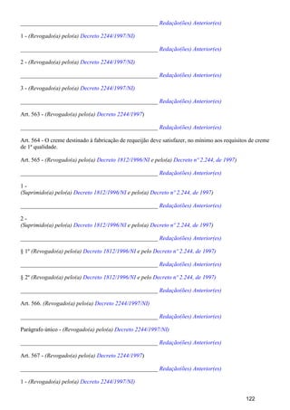 _______________________________________________ Redação(ões) Anterior(es)
1 - (Revogado(a) pelo(a) Decreto 2244/1997/NI)
_______________________________________________ Redação(ões) Anterior(es)
2 - (Revogado(a) pelo(a) Decreto 2244/1997/NI)
_______________________________________________ Redação(ões) Anterior(es)
3 - (Revogado(a) pelo(a) Decreto 2244/1997/NI)
_______________________________________________ Redação(ões) Anterior(es)
Art. 563 - )(Revogado(a) pelo(a) Decreto 2244/1997
_______________________________________________ Redação(ões) Anterior(es)
Art. 564 - O creme destinado à fabricação de requeijão deve satisfazer, no mínimo aos requisitos de creme
de 1ª qualidade.
Art. 565 - (Revogado(a) pelo(a) e pelo(a) )Decreto 1812/1996/NI Decreto nº 2.244, de 1997
_______________________________________________ Redação(ões) Anterior(es)
1 -
(Suprimido(a) pelo(a) e pelo(a) )Decreto 1812/1996/NI Decreto nº 2.244, de 1997
_______________________________________________ Redação(ões) Anterior(es)
2 -
(Suprimido(a) pelo(a) e pelo(a) )Decreto 1812/1996/NI Decreto nº 2.244, de 1997
_______________________________________________ Redação(ões) Anterior(es)
§ 1º (Revogado(a) pelo(a) e peloDecreto 1812/1996/NI Decreto nº 2.244, de 1997)
_______________________________________________ Redação(ões) Anterior(es)
§ 2º (Revogado(a) pelo(a) e peloDecreto 1812/1996/NI Decreto nº 2.244, de 1997)
_______________________________________________ Redação(ões) Anterior(es)
Art. 566. (Revogado(a) pelo(a) Decreto 2244/1997/NI)
_______________________________________________ Redação(ões) Anterior(es)
Parágrafo único - (Revogado(a) pelo(a) Decreto 2244/1997/NI)
_______________________________________________ Redação(ões) Anterior(es)
Art. 567 - )(Revogado(a) pelo(a) Decreto 2244/1997
_______________________________________________ Redação(ões) Anterior(es)
1 - (Revogado(a) pelo(a) Decreto 2244/1997/NI)
122
 