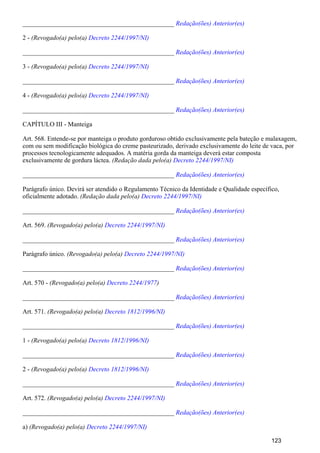 _______________________________________________ Redação(ões) Anterior(es)
2 - (Revogado(a) pelo(a) Decreto 2244/1997/NI)
_______________________________________________ Redação(ões) Anterior(es)
3 - (Revogado(a) pelo(a) Decreto 2244/1997/NI)
_______________________________________________ Redação(ões) Anterior(es)
4 - (Revogado(a) pelo(a) Decreto 2244/1997/NI)
_______________________________________________ Redação(ões) Anterior(es)
CAPÍTULO III - Manteiga
Art. 568. Entende-se por manteiga o produto gorduroso obtido exclusivamente pela bateção e malaxagem,
com ou sem modificação biológica do creme pasteurizado, derivado exclusivamente do leite de vaca, por
processos tecnologicamente adequados. A matéria gorda da manteiga deverá estar composta
exclusivamente de gordura láctea. (Redação dada pelo(a) Decreto 2244/1997/NI)
_______________________________________________ Redação(ões) Anterior(es)
Parágrafo único. Devirá ser atendido o Regulamento Técnico da Identidade e Qualidade específico,
oficialmente adotado. (Redação dada pelo(a) Decreto 2244/1997/NI)
_______________________________________________ Redação(ões) Anterior(es)
Art. 569. (Revogado(a) pelo(a) Decreto 2244/1997/NI)
_______________________________________________ Redação(ões) Anterior(es)
Parágrafo único. (Revogado(a) pelo(a) Decreto 2244/1997/NI)
_______________________________________________ Redação(ões) Anterior(es)
Art. 570 - (Revogado(a) pelo(a) )Decreto 2244/1977
_______________________________________________ Redação(ões) Anterior(es)
Art. 571. (Revogado(a) pelo(a) Decreto 1812/1996/NI)
_______________________________________________ Redação(ões) Anterior(es)
1 - (Revogado(a) pelo(a) Decreto 1812/1996/NI)
_______________________________________________ Redação(ões) Anterior(es)
2 - (Revogado(a) pelo(a) Decreto 1812/1996/NI)
_______________________________________________ Redação(ões) Anterior(es)
Art. 572. (Revogado(a) pelo(a) Decreto 2244/1997/NI)
_______________________________________________ Redação(ões) Anterior(es)
a) (Revogado(a) pelo(a) Decreto 2244/1997/NI)
123
 