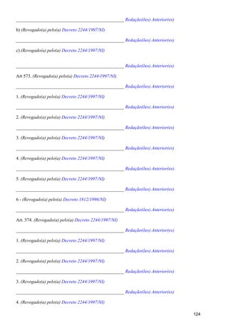 _______________________________________________ Redação(ões) Anterior(es)
b) (Revogado(a) pelo(a) Decreto 2244/1997/NI)
_______________________________________________ Redação(ões) Anterior(es)
c) (Revogado(a) pelo(a) Decreto 2244/1997/NI)
_______________________________________________ Redação(ões) Anterior(es)
Art 573. (Revogado(a) pelo(a) )Decreto 2244/1997/NI
_______________________________________________ Redação(ões) Anterior(es)
1. (Revogado(a) pelo(a) )Decreto 2244/1997/NI
_______________________________________________ Redação(ões) Anterior(es)
2. (Revogado(a) pelo(a) )Decreto 2244/1997/NI
_______________________________________________ Redação(ões) Anterior(es)
3. (Revogado(a) pelo(a) )Decreto 2244/1997/NI
_______________________________________________ Redação(ões) Anterior(es)
4. (Revogado(a) pelo(a) )Decreto 2244/1997/NI
_______________________________________________ Redação(ões) Anterior(es)
5. (Revogado(a) pelo(a) )Decreto 2244/1997/NI
_______________________________________________ Redação(ões) Anterior(es)
6 - (Revogado(a) pelo(a) )Decreto 1812/1996/NI
_______________________________________________ Redação(ões) Anterior(es)
Art. 574. (Revogado(a) pelo(a) Decreto 2244/1997/NI)
_______________________________________________ Redação(ões) Anterior(es)
1. (Revogado(a) pelo(a) Decreto 2244/1997/NI)
_______________________________________________ Redação(ões) Anterior(es)
2. (Revogado(a) pelo(a) Decreto 2244/1997/NI)
_______________________________________________ Redação(ões) Anterior(es)
3. (Revogado(a) pelo(a) Decreto 2244/1997/NI)
_______________________________________________ Redação(ões) Anterior(es)
4. (Revogado(a) pelo(a) Decreto 2244/1997/NI)
124
 