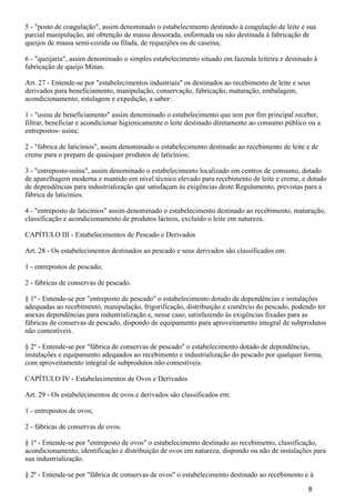 5 - "posto de coagulação", assim denominado o estabelecimento destinado à coagulação de leite e sua
parcial manipulação, até obtenção de massa dessorada, enformada ou não destinada à fabricação de
queijos de massa semi-cozida ou filada, de requeijões ou de caseína;
6 - "queijaria", assim denominado o simples estabelecimento situado em fazenda leiteira e destinado à
fabricação de queijo Minas.
Art. 27 - Entende-se por "estabelecimentos industriais" os destinados ao recebimento de leite e seus
derivados para beneficiamento, manipulação, conservação, fabricação, maturação, embalagem,
acondicionamento, rotulagem e expedição, a saber:
1 - "usina de beneficiamento" assim denominado o estabelecimento que tem por fim principal receber,
filtrar, beneficiar e acondicionar higienicamente o leite destinado diretamente ao consumo público ou a
entrepostos- usina;
2 - "fabrica de laticínios", assim denominado o estabelecimento destinado ao recebimento de leite e de
creme para o preparo de quaisquer produtos de laticínios;
3 - "entreposto-usina", assim denominado o estabelecimento localizado em centros de consumo, dotado
de aparelhagem moderna e mantido em nível técnico elevado para recebimento de leite e creme, e dotado
de dependências para industrialização que satisfaçam às exigências deste Regulamento, previstas para a
fábrica de laticínios.
4 - "entreposto de laticínios" assim denominado o estabelecimento destinado ao recebimento, maturação,
classificação e acondicionamento de produtos lácteos, excluído o leite em natureza.
CAPÍTULO III - Estabelecimentos de Pescado e Derivados
Art. 28 - Os estabelecimentos destinados ao pescado e seus derivados são classificados em:
1 - entrepostos de pescado;
2 - fábricas de conservas de pescado.
§ 1º - Entende-se por "entreposto de pescado" o estabelecimento dotado de dependências e instalações
adequadas ao recebimento, manipulação, frigorificação, distribuição e comércio do pescado, podendo ter
anexas dependências para industrialização e, nesse caso, satisfazendo às exigências fixadas para as
fábricas de conservas de pescado, dispondo de equipamento para aproveitamento integral de subprodutos
não comestíveis.
§ 2º - Entende-se por "fábrica de conservas de pescado" o estabelecimento dotado de dependências,
instalações e equipamento adequados ao recebimento e industrialização do pescado por qualquer forma,
com aproveitamento integral de subprodutos não comestíveis.
CAPÍTULO IV - Estabelecimentos de Ovos e Derivados
Art. 29 - Os estabelecimentos de ovos e derivados são classificados em:
1 - entrepostos de ovos;
2 - fábricas de conservas de ovos.
§ 1º - Entende-se por "entreposto de ovos" o estabelecimento destinado ao recebimento, classificação,
acondicionamento, identificação e distribuição de ovos em natureza, dispondo ou não de instalações para
sua industrialização.
§ 2º - Entende-se por "fábrica de conservas de ovos" o estabelecimento destinado ao recebimento e à
8
 