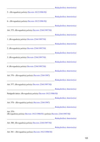 _______________________________________________ Redação(ões) Anterior(es)
5 - (Revogado(a) pelo(a) Decreto 1812/1996/NI)
_______________________________________________ Redação(ões) Anterior(es)
6 - (Revogado(a) pelo(a) Decreto 1812/1996/NI)
_______________________________________________ Redação(ões) Anterior(es)
Art. 575. (Revogado(a) pelo(a) Decreto 2244/1997/NI)
_______________________________________________ Redação(ões) Anterior(es)
1. (Revogado(a) pelo(a) Decreto 2244/1997/NI)
_______________________________________________ Redação(ões) Anterior(es)
2. (Revogado(a) pelo(a) Decreto 2244/1997/NI)
_______________________________________________ Redação(ões) Anterior(es)
3. (Revogado(a) pelo(a) Decreto 2244/1997/NI)
_______________________________________________ Redação(ões) Anterior(es)
4. (Revogado(a) pelo(a) Decreto 2244/1997/NI)
_______________________________________________ Redação(ões) Anterior(es)
Art. 576 - (Revogado(a) pelo(a) )Decreto 2244/1997
_______________________________________________ Redação(ões) Anterior(es)
Art. 577. (Revogado(a) pelo(a) Decreto 2244/1997/NI)
_______________________________________________ Redação(ões) Anterior(es)
Parágrafo único. (Revogado(a) pelo(a) Decreto 1812/1996/NI)
_______________________________________________ Redação(ões) Anterior(es)
Art. 578 - (Revogado(a) pelo(a) )Decreto 2244/1997
_______________________________________________ Redação(ões) Anterior(es)
Art. 579 -
(Revogado(a) pelo(a) e pelo(a)Decreto 1812/1996/NI Decreto 2244/1997/NI)
_______________________________________________ Redação(ões) Anterior(es)
Art. 580. (Revogado(a) pelo(a) Decreto 2244/1997/NI)
_______________________________________________ Redação(ões) Anterior(es)
Art. 581 - (Revogado(a) pelo(a) Decreto 1812/1996/NI)
125
 