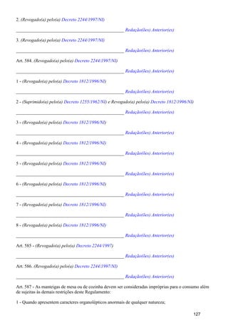 2. (Revogado(a) pelo(a) Decreto 2244/1997/NI)
_______________________________________________ Redação(ões) Anterior(es)
3. (Revogado(a) pelo(a) Decreto 2244/1997/NI)
_______________________________________________ Redação(ões) Anterior(es)
Art. 584. (Revogado(a) pelo(a) )Decreto 2244/1997/NI
_______________________________________________ Redação(ões) Anterior(es)
1 - (Revogado(a) pelo(a) )Decreto 1812/1996/NI
_______________________________________________ Redação(ões) Anterior(es)
2 - (Suprimido(a) pelo(a) ) e Revogado(a) pelo(a) )Decreto 1255/1962/NI Decreto 1812/1996/NI
_______________________________________________ Redação(ões) Anterior(es)
3 - (Revogado(a) pelo(a) )Decreto 1812/1996/NI
_______________________________________________ Redação(ões) Anterior(es)
4 - (Revogado(a) pelo(a) Decreto 1812/1996/NI)
_______________________________________________ Redação(ões) Anterior(es)
5 - (Revogado(a) pelo(a) )Decreto 1812/1996/NI
_______________________________________________ Redação(ões) Anterior(es)
6 - (Revogado(a) pelo(a) )Decreto 1812/1996/NI
_______________________________________________ Redação(ões) Anterior(es)
7 - (Revogado(a) pelo(a) Decreto 1812/1996/NI)
_______________________________________________ Redação(ões) Anterior(es)
8 - (Revogado(a) pelo(a) Decreto 1812/1996/NI)
_______________________________________________ Redação(ões) Anterior(es)
Art. 585 - (Revogado(a) pelo(a) )Decreto 2244/1997
_______________________________________________ Redação(ões) Anterior(es)
Art. 586. (Revogado(a) pelo(a) Decreto 2244/1997/NI)
_______________________________________________ Redação(ões) Anterior(es)
Art. 587 - As manteigas de mesa ou de cozinha devem ser consideradas impróprias para o consumo além
de sujeitas às demais restrições deste Regulamento:
1 - Quando apresentem caracteres organolépticos anormais de qualquer natureza;
127
 