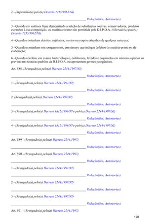 2 - (Suprimido(a) pelo(a) Decreto 1255/1962/NI)
_______________________________________________ Redação(ões) Anterior(es)
3 - Quando em análises fique demonstrada a adição de substâncias nocivas, conservadores, produtos
estranhos à sua composição, ou matéria corante não permitida pela D.I.P.O.A. (Alterado(a) pelo(a)
Decreto 1255/1962/NI)
4 - Quando contenham detritos, sujidades, insetos ou corpos estranhos de qualquer natureza;
5 - Quando contenham microorganismos, em número que indique defeitos de matéria-prima ou de
elaboração;
6 - Quando revelem, em exame bacteriológico, coliformes, levedos e cogumelos em número superior ao
previsto nas técnicas padrões da D.I.P.O.A. ou apresentem germes patogênicos.
Art. 588. (Revogado(a) pelo(a) Decreto 2244/1997/NI)
_______________________________________________ Redação(ões) Anterior(es)
1 - (Revogado(a) pelo(a) Decreto 2244/1997/NI)
_______________________________________________ Redação(ões) Anterior(es)
2. (Revogado(a) pelo(a) Decreto 2244/1997/NI)
_______________________________________________ Redação(ões) Anterior(es)
3 - (Revogado(a) pelo(a) e pelo(a)Decreto 1812/1996/NI Decreto 2244/1997/NI)
_______________________________________________ Redação(ões) Anterior(es)
4 - (Revogado(a) pelo(a) e pelo(a)Decreto 1812/1996/NI Decreto 2244/1997/NI)
_______________________________________________ Redação(ões) Anterior(es)
Art. 589 - (Revogado(a) pelo(a) )Decreto 2244/1997
_______________________________________________ Redação(ões) Anterior(es)
Art. 590 - (Revogado(a) pelo(a) )Decreto 2244/1997
_______________________________________________ Redação(ões) Anterior(es)
1 - (Revogado(a) pelo(a) Decreto 2244/1997/NI)
_______________________________________________ Redação(ões) Anterior(es)
2 - (Revogado(a) pelo(a) Decreto 2244/1997/NI)
_______________________________________________ Redação(ões) Anterior(es)
3 - (Revogado(a) pelo(a) Decreto 2244/1997/NI)
_______________________________________________ Redação(ões) Anterior(es)
Art. 591 - (Revogado(a) pelo(a) )Decreto 2244/1997
128
 