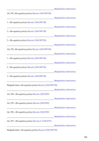 _______________________________________________ Redação(ões) Anterior(es)
Art. 592. (Revogado(a) pelo(a) Decreto 2244/1997/NI)
_______________________________________________ Redação(ões) Anterior(es)
1 - (Revogado(a) pelo(a) Decreto 2244/1997/NI)
_______________________________________________ Redação(ões) Anterior(es)
2 - (Revogado(a) pelo(a) Decreto 2244/1997/NI)
_______________________________________________ Redação(ões) Anterior(es)
3 - (Revogado(a) pelo(a) Decreto 2244/1997/NI)
_______________________________________________ Redação(ões) Anterior(es)
Art. 593. (Revogado(a) pelo(a) )Decreto 2244/1997/NI
_______________________________________________ Redação(ões) Anterior(es)
1 - (Revogado(a) pelo(a) )Decreto 2244/1997/NI
_______________________________________________ Redação(ões) Anterior(es)
2 - (Revogado(a) pelo(a) Decreto 2244/1997/NI)
_______________________________________________ Redação(ões) Anterior(es)
3 - (Revogado(a) pelo(a) Decreto 2244/1997/NI)
_______________________________________________ Redação(ões) Anterior(es)
Parágrafo único. (Revogado(a) pelo(a) Decreto 2244/1997/NI)
_______________________________________________ Redação(ões) Anterior(es)
Art. 594 - (Revogado(a) pelo(a) )Decreto 2244/1997
_______________________________________________ Redação(ões) Anterior(es)
Art. 595 - (Revogado(a) pelo(a) )Decreto 2244/1997
_______________________________________________ Redação(ões) Anterior(es)
Art. 596 - (Revogado(a) pelo(a) )Decreto 2244/1997
_______________________________________________ Redação(ões) Anterior(es)
Art. 597 - (Revogado(a) pelo(a) )Decreto nº 2244/1977
_______________________________________________ Redação(ões) Anterior(es)
Parágrafo único. (Revogado(a) pelo(a) Decreto 2244/1997/NI)
129
 