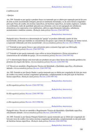 _______________________________________________ Redação(ões) Anterior(es)
CAPÍTULO IV
- Queijos
Art. 598. Entende-se por queijo o produto fresco ou maturado que se obtém por separação parcial do soro
do leite ou leite reconstituído (integral, parcial ou totalmente desnatado), ou de soros lácteos coagulados
pela ação física do coalho, de enzimas específicas, de bactérias específicas, de ácidos orgânicos, isolados
ou combinados, todos de qualidade apta para uso alimentar, com ou sem agregação de substâncias
alimentícias e/ou especiarias e/ou condimentos, aditivos especificamente indicados, substâncias
aromatizantes e matérias corantes. (Redação dada pelo(a) Decreto 2244/1997/NI)
_______________________________________________ Redação(ões) Anterior(es)
Parágrafo único. Permite-se a denominação de "queijo" ao produto elaborado a partir de leite
reconstituído, desde que mantidas as características do queijo e que conste da rotulagem, de forma visível,
a expressão 'elaborado com leite reconstituído'. (Acrescentado(a) pelo(a) Decreto 1812/1996/NI)
§ 1º Entende-se por queijo fresco o que está pronto para o consumo logo após sua fabricação.
(Acrescentado(a) pelo(a) Decreto 2244/1997/NI)
§ 2º Entende-se por queijo maturado o que sofreu as trocas bioquímicas e físicas necessárias e
características da variedade do queijo. (Acrescentado(a) pelo(a) Decreto 2244/1997/NI)
§ 3º A denominação Queijo está reservada aos produtos em que a base láctea não contenha gordura e/ou
proteínas de origem não láctea. (Acrescentado(a) pelo(a) Decreto 2244/1997/NI)
§ 4º Deverá ser atendido o Regulamento Técnico de Identidade e Qualidade específico, oficialmente
adotado. (Acrescentado(a) pelo(a) Decreto 2244/1997/NI)
Art. 599. Entende-se por Queijo Danbo o queijo maturado que se obtém por coagulação do leite por meio
do coalho e/ou outras enzimas coagulantes apropriadas, complementada ou não pela ação de bactérias
lácteas específicas. (Redação dada pelo(a) Decreto 2244/1997/NI)
_______________________________________________ Redação(ões) Anterior(es)
a) (Revogado(a) pelo(a) Decreto 2244/1997/NI)
_______________________________________________ Redação(ões) Anterior(es)
b) (Revogado(a) pelo(a) Decreto 2244/1997/NI)
_______________________________________________ Redação(ões) Anterior(es)
c) (Revogado(a) pelo(a) Decreto 1812/1996/NI)
_______________________________________________ Redação(ões) Anterior(es)
Parágrafo único. Deverá ser atendido o Regulamento Técnico de Identidade e Qualidade específico,
oficialmente adotado. (Acrescentado(a) pelo(a) Decreto 2244/1997/NI)
Art. 600. Entende-se por Queijo Pategrás Sandwich o queijo maturado que se obtém por coagulação do
leite por meio do coalho e/ou outras enzimas coagulantes apropriadas, complementada ou não pela ação
de bactérias lácteas específicas. (Redação dada pelo(a) Decreto 2244/1997/NI)
_______________________________________________ Redação(ões) Anterior(es)
130
 