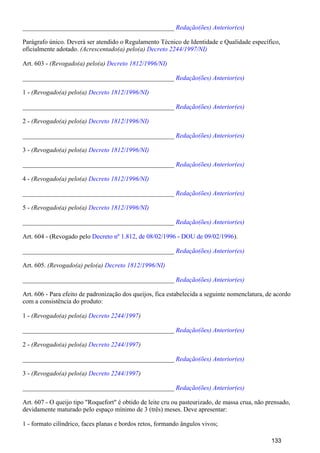 _______________________________________________ Redação(ões) Anterior(es)
Parágrafo único. Deverá ser atendido o Regulamento Técnico de Identidade e Qualidade específico,
oficialmente adotado. (Acrescentado(a) pelo(a) Decreto 2244/1997/NI)
Art. 603 - (Revogado(a) pelo(a) Decreto 1812/1996/NI)
_______________________________________________ Redação(ões) Anterior(es)
1 - (Revogado(a) pelo(a) Decreto 1812/1996/NI)
_______________________________________________ Redação(ões) Anterior(es)
2 - (Revogado(a) pelo(a) Decreto 1812/1996/NI)
_______________________________________________ Redação(ões) Anterior(es)
3 - (Revogado(a) pelo(a) Decreto 1812/1996/NI)
_______________________________________________ Redação(ões) Anterior(es)
4 - (Revogado(a) pelo(a) Decreto 1812/1996/NI)
_______________________________________________ Redação(ões) Anterior(es)
5 - (Revogado(a) pelo(a) Decreto 1812/1996/NI)
_______________________________________________ Redação(ões) Anterior(es)
Art. 604 - (Revogado pelo ).Decreto nº 1.812, de 08/02/1996 - DOU de 09/02/1996
_______________________________________________ Redação(ões) Anterior(es)
Art. 605. (Revogado(a) pelo(a) Decreto 1812/1996/NI)
_______________________________________________ Redação(ões) Anterior(es)
Art. 606 - Para efeito de padronização dos queijos, fica estabelecida a seguinte nomenclatura, de acordo
com a consistência do produto:
1 - (Revogado(a) pelo(a) )Decreto 2244/1997
_______________________________________________ Redação(ões) Anterior(es)
2 - (Revogado(a) pelo(a) )Decreto 2244/1997
_______________________________________________ Redação(ões) Anterior(es)
3 - (Revogado(a) pelo(a) )Decreto 2244/1997
_______________________________________________ Redação(ões) Anterior(es)
Art. 607 - O queijo tipo "Roquefort" é obtido de leite cru ou pasteurizado, de massa crua, não prensado,
devidamente maturado pelo espaço mínimo de 3 (três) meses. Deve apresentar:
1 - formato cilíndrico, faces planas e bordos retos, formando ângulos vivos;
133
 