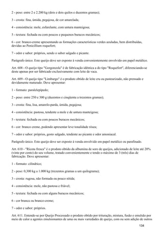 2 - peso: entre 2 e 2.200 kg (dois e dois quilos e duzentos gramas);
3 - crosta: fina, úmida, pegajosa, de cor amarelada;
4 - consistência: mole, esfarelante, com untura manteigosa;
5 - textura: fechada ou com poucos e pequenos buracos mecânicos;
6 - cor: branco-creme apresentando as formações características verdes azuladas, bem distribuídas,
devidas ao Penicillium roquefort;
7 - odor e sabor: próprios, sendo o sabor salgado e picante.
Parágrafo único. Este queijo deve ser exposto à venda convenientemente envolvido em papel metálico.
Art. 608 - O queijo tipo "Gorgonzola" é de fabricação idêntica a do tipo "Roquefort", diferenciando-se
deste apenas por ser fabricado exclusivamente com leite de vaca.
Art. 609 - O queijo tipo "Limburgo" é o produto obtido de leite cru ou pasteurizado, não prensado e
devidamente maturado. Deve apresentar:
1 - formato: paralelepípedo;
2 - peso: entre 250 e 300 g (duzentos e cinqüenta a trezentos gramas);
3 - crosta: fina, lisa, amarelo-parda, úmida, pegajosa;
4 - consistência: pastosa, tendente a mole e de untura manteigosa;
5 - textura: fechada ou com poucos buracos mecânicos;
6 - cor: branco creme, podendo apresentar leve tonalidade rósea;
7 - odor e sabor: próprios, gosto salgado, tendente ao picante e odor amoniacal.
Parágrafo único. Este queijo deve ser exposto à venda envolvido em papel metálico ou parafinado.
Art. 610 - "Ricota fresca" é o produto obtido da albumina de soro de queijos, adicionado de leite até 20%
(vinte por cento) do seu volume, tratado convenientemente e tendo o máximo de 3 (três) dias de
fabricação. Deve apresentar:
1 - formato: cilíndrico;
2 - peso: 0,300 kg a 1.000 kg (trezentos gramas a um quilograma);
3 - crosta: rugosa, não formada ou pouco nítida;
4 - consistência: mole, não pastosa e friável;
5 - textura: fechada ou com alguns buracos mecânicos;
6 - cor branca ou branco-creme;
7 - odor e sabor: próprios.
Art. 611. Entende-se por Queijo Processado o produto obtido por trituração, mistura, fusão e emulsão por
meio de calor a agentes emulsionantes de uma ou mais variedades de queijo, com ou sem adição de outros
134
 