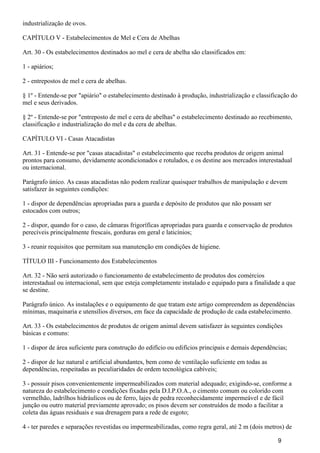 industrialização de ovos.
CAPÍTULO V - Estabelecimentos de Mel e Cera de Abelhas
Art. 30 - Os estabelecimentos destinados ao mel e cera de abelha são classificados em:
1 - apiários;
2 - entrepostos de mel e cera de abelhas.
§ 1º - Entende-se por "apiário" o estabelecimento destinado à produção, industrialização e classificação do
mel e seus derivados.
§ 2º - Entende-se por "entreposto de mel e cera de abelhas" o estabelecimento destinado ao recebimento,
classificação e industrialização do mel e da cera de abelhas.
CAPÍTULO VI - Casas Atacadistas
Art. 31 - Entende-se por "casas atacadistas" o estabelecimento que receba produtos de origem animal
prontos para consumo, devidamente acondicionados e rotulados, e os destine aos mercados interestadual
ou internacional.
Parágrafo único. As casas atacadistas não podem realizar quaisquer trabalhos de manipulação e devem
satisfazer às seguintes condições:
1 - dispor de dependências apropriadas para a guarda e depósito de produtos que não possam ser
estocados com outros;
2 - dispor, quando for o caso, de câmaras frigoríficas apropriadas para guarda e conservação de produtos
perecíveis principalmente frescais, gorduras em geral e laticínios;
3 - reunir requisitos que permitam sua manutenção em condições de higiene.
TÍTULO III - Funcionamento dos Estabelecimentos
Art. 32 - Não será autorizado o funcionamento de estabelecimento de produtos dos comércios
interestadual ou internacional, sem que esteja completamente instalado e equipado para a finalidade a que
se destine.
Parágrafo único. As instalações e o equipamento de que tratam este artigo compreendem as dependências
mínimas, maquinaria e utensílios diversos, em face da capacidade de produção de cada estabelecimento.
Art. 33 - Os estabelecimentos de produtos de origem animal devem satisfazer às seguintes condições
básicas e comuns:
1 - dispor de área suficiente para construção do edifício ou edifícios principais e demais dependências;
2 - dispor de luz natural e artificial abundantes, bem como de ventilação suficiente em todas as
dependências, respeitadas as peculiaridades de ordem tecnológica cabíveis;
3 - possuir pisos convenientemente impermeabilizados com material adequado; exigindo-se, conforme a
natureza do estabelecimento e condições fixadas pela D.I.P.O.A., o cimento comum ou colorido com
vermelhão, ladrilhos hidráulicos ou de ferro, lajes de pedra reconhecidamente impermeável e de fácil
junção ou outro material previamente aprovado; os pisos devem ser construídos de modo a facilitar a
coleta das águas residuais e sua drenagem para a rede de esgoto;
4 - ter paredes e separações revestidas ou impermeabilizadas, como regra geral, até 2 m (dois metros) de
9
 