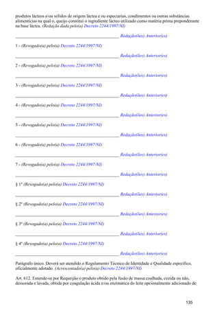 produtos lácteos e/ou sólidos de origem láctea e ou especiarias, condimentos ou outras substâncias
alimentícias na qual o, queijo constitui o ingrediente lácteo utilizado como matéria prima preponderante
na base láctea. (Redação dada pelo(a) Decreto 2244/1997/NI)
_______________________________________________ Redação(ões) Anterior(es)
1 - (Revogado(a) pelo(a) Decreto 2244/1997/NI)
_______________________________________________ Redação(ões) Anterior(es)
2 - (Revogado(a) pelo(a) Decreto 2244/1997/NI)
_______________________________________________ Redação(ões) Anterior(es)
3 - (Revogado(a) pelo(a) Decreto 2244/1997/NI)
_______________________________________________ Redação(ões) Anterior(es)
4 - (Revogado(a) pelo(a) Decreto 2244/1997/NI)
_______________________________________________ Redação(ões) Anterior(es)
5 - (Revogado(a) pelo(a) Decreto 2244/1997/NI)
_______________________________________________ Redação(ões) Anterior(es)
6 - (Revogado(a) pelo(a) Decreto 2244/1997/NI)
_______________________________________________ Redação(ões) Anterior(es)
7 - (Revogado(a) pelo(a) Decreto 2244/1997/NI)
_______________________________________________ Redação(ões) Anterior(es)
§ 1º (Revogado(a) pelo(a) Decreto 2244/1997/NI)
_______________________________________________ Redação(ões) Anterior(es)
§ 2º (Revogado(a) pelo(a) Decreto 2244/1997/NI)
_______________________________________________ Redação(ões) Anterior(es)
§ 3º (Revogado(a) pelo(a) Decreto 2244/1997/NI)
_______________________________________________ Redação(ões) Anterior(es)
§ 4º (Revogado(a) pelo(a) Decreto 2244/1997/NI)
_______________________________________________ Redação(ões) Anterior(es)
Parágrafo único. Deverá ser atendido o Regulamento Técnico de Identidade e Qualidade específico,
oficialmente adotado. (Acrescentado(a) pelo(a) Decreto 2244/1997/NI)
Art. 612. Entende-se por Requeijão o produto obtido pela fusão de massa coalhada, cozida ou não,
dessorada e lavada, obtida por coagulação ácida e/ou enzimática do leite opcionalmente adicionado de
135
 