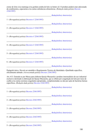 creme de leite e/ou manteiga e/ou gordura anidra de leite ou butter oil. O produto poderá estar adicionado
de condimentos, especiarias e/ou outras substâncias alimentícias. (Redação dada pelo(a) Decreto
)2244/1997
_______________________________________________ Redação(ões) Anterior(es)
1 - (Revogado(a) pelo(a) )Decreto nº 2244/1997
_______________________________________________ Redação(ões) Anterior(es)
2 - (Revogado(a) pelo(a) )Decreto nº 2244/1997
_______________________________________________ Redação(ões) Anterior(es)
3 - (Revogado(a) pelo(a) )Decreto nº 2244/1997
_______________________________________________ Redação(ões) Anterior(es)
4 - (Revogado(a) pelo(a) )Decreto nº 2244/1997
_______________________________________________ Redação(ões) Anterior(es)
5 - (Revogado(a) pelo(a) )Decreto nº 2244/1997
_______________________________________________ Redação(ões) Anterior(es)
6 - (Revogado(a) pelo(a) )Decreto nº 2244/1997
_______________________________________________ Redação(ões) Anterior(es)
Parágrafo único. Deverá ser atendido o Regulamento Técnico de Identidade e Qualidade específico,
oficialmente adotado. (Acrescentado pelo(a) )Decreto 2244/1997
Art. 613. Entende-se por Massa para elaborar Queijo Mussarela o produto intermediário de uso industrial
exclusivo destinado à elaboração de Queijo Mussarela, que se obtém por coagulação do leite por meio de
coalho e/ou outras enzimas coagulantes apropriadas, complementadas ou não por ação de bactérias lácteas
específicas. (Redação dada pelo(a) )Decreto 2244/1997
_______________________________________________ Redação(ões) Anterior(es)
1 - (Revogado(a) pelo(a) )Decreto 2244/1997
_______________________________________________ Redação(ões) Anterior(es)
2 - (Revogado(a) pelo(a) )Decreto 2244/1997
_______________________________________________ Redação(ões) Anterior(es)
3 - (Revogado(a) pelo(a) )Decreto 2244/1997
_______________________________________________ Redação(ões) Anterior(es)
4 - (Revogado(a) pelo(a) )Decreto 2244/1997
_______________________________________________ Redação(ões) Anterior(es)
5 - (Revogado(a) pelo(a) )Decreto 2244/1997
136
 