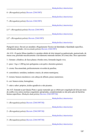 _______________________________________________ Redação(ões) Anterior(es)
6 - (Revogado(a) pelo(a) )Decreto 2244/1997
_______________________________________________ Redação(ões) Anterior(es)
7 - (Revogado(a) pelo(a) )Decreto 2244/1997
_______________________________________________ Redação(ões) Anterior(es)
§ 1º - (Revogado(a) pelo(a) )Decreto 2244/1997
_______________________________________________ )Redação(ões) Anterior(es
§ 2º - (Revogado(a) pelo(a) )Decreto 2244/1997
_______________________________________________ Redação(ões) Anterior(es)
Parágrafo único. Deverá ser atendido o Regulamento Técnico de Identidade e Qualidade específico,
oficialmente adotado. (Acrescentado pelo(a) )Decreto 2244/1997
Art. 614 - O queijo Minas (padrão) é o produto obtido de leite integral ou padronizado, pasteurizado, de
massa crua, prensado mecanicamente e devidamente maturado durante 20 (vinte) dias. Deve apresentar:
1 - formato: cilíndrico, de faces planas e bordos retos, formando ângulo vivo;
2 - peso: 1 kg a 1.200 kg (um quilograma a um quilo e duzentos gramas);
3 - crosta: fina amarelada, preferentemente revestida de parafina;
4 - consistência: semidura, tendente a macio, de untura manteigosa;
5 - textura: buracos mecânicos e em cabeça de alfinete, pouco numerosos;
6 - cor: branco-creme, homogênea;
7 - odor e sabor: próprios, ácidos agradáveis e não picantes.
Art. 615. Entende-se por Queijo Prato o queijo maturado que se obtém por coagulação do leite por meio
de coalho e/ou outras enzimas coagulantes apropriadas, complementada ou não pela ação de bactérias
lácteas específicas. (Redação dada pelo(a) Decreto 2244/1997/NI)
_______________________________________________ Redação(ões) Anterior(es)
1 - (Revogado(a) pelo(a) Decreto 2244/1997/NI)
_______________________________________________ Redação(ões) Anterior(es)
2 - (Revogado(a) pelo(a) Decreto 2244/1997/NI)
_______________________________________________ Redação(ões) Anterior(es)
3 - (Revogado(a) pelo(a) Decreto 2244/1997/NI)
_______________________________________________ Redação(ões) Anterior(es)
137
 