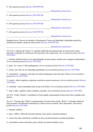 4 - (Revogado(a) pelo(a) Decreto 2244/1997/NI)
_______________________________________________ Redação(ões) Anterior(es)
5 - (Revogado(a) pelo(a) Decreto 2244/1997/NI)
_______________________________________________ Redação(ões) Anterior(es)
6 - (Revogado(a) pelo(a) Decreto 2244/1997/NI)
_______________________________________________ Redação(ões) Anterior(es)
7 - (Revogado(a) pelo(a) Decreto 2244/1997/NI)
_______________________________________________ Redação(ões) Anterior(es)
Parágrafo único. Deverá ser atendido o Regulamento Técnico de Identidade e Qualidade específico,
oficialmente adotado. (Redação dada pelo(a) Decreto 2244/1997/NI)
_______________________________________________ Redação(ões) Anterior(es)
Art. 615-A - Queijo tipo "batavo" é o produto obtido de leite pasteurizado, de massa semi-cozida,
prensado e matinado no mínimo por 20 (vinte) dias. Deve apresentar: (Acrescentado(a) pelo(a) Decreto
1255/1962)
1 - formato cilíndrico baixo ou em paralelepípedo, de faces planos, bordos retos e ângulos arredondados;
(Acrescentado(a) pelo(a) Decreto 1255/1962)
2 - pêso - de 1 (um) a 3 (três) quilogramas; (Acrescentado(a) pelo(a) Decreto 1255/1962)
3 - crosta - lisa, fina, de côr amarelada, parafinada; (Acrescentado(a) pelo(a) Decreto 1255/1962)
4 - consistência - compacta, semi-dura, de untura manteigosa; mais duro que o Prato; (Acrescentado(a)
pelo(a) Decreto 1255/1962)
5 - textura - olhos irregulares, pequenos; mecânicos, pouco numerosos; (Acrescentado(a) pelo(a) Decreto
1255/1962)
6 - coloração - massa amarelada (mais do que a do Prato); (Acrescentado(a) pelo(a) Decreto 1255/1962)
7 - odor e sabor - próprios, fortes, tendentes a picante. (Acrescentado(a) pelo(a) Decreto 1255/1962)
Art. 616 - O tipo "Gouda" é semelhante ao Prato padrão, apresentando textura mais firme e paladar mais
picante.
Art. 617 - O queijo tipo "Edam" ou pasteurizado, de massa semi-cozida, "Reino" é o produto obtido de
leite prensada e devidamente maturada por 2 (dois) meses no mínimo. Deve apresentar: (Alterado(a)
pelo(a) Decreto 1255/1962)
1 - formato: esférico;
2 - peso: 1.800 a 2.200 (mil oitocentos gramas a dois quilos e duzentos gramas);
3 - crosta: lisa, fina, colorida de vermelho ou róseo, preferentemente revestida de parafina;
4 - consistência: massa semi-dura, pouco elástica, de untura tendente a seco;
138
 