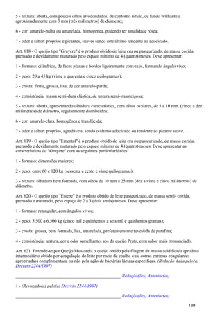 5 - textura: aberta, com poucos olhos arredondados, de contorno nítido, de fundo brilhante e
aproximadamente com 3 mm (três milímetros) de diâmetro;
6 - cor: amarelo-palha ou amarelada, homogênea, podendo ter tonalidade rósea;
7 - odor e sabor: próprios e picantes, suaves sendo este último tendente ao adocicado.
Art. 618 - O queijo tipo "Gruyére" é o produto obtido do leite cru ou pasteurizado, de massa cozida
prensado e devidamente maturado pelo espaço mínimo de 4 (quatro) meses. Deve apresentar:
1 - formato: cilíndrico, de faces planas e bordos ligeiramente convexos, formando ângulo vivo;
2 - peso: 20 a 45 kg (vinte a quarenta e cinco quilogramas);
3 - crosta: firme, grossa, lisa, de cor amarelo-parda;
4 - consistência: massa semi-dura elástica, de untura semi- manteigosa;
5 - textura: aberta, apresentando olhadura característica, com olhos ovalares, de 5 a 10 mm. (cinco a dez
milímetros) de diâmetro, regularmente distribuídos;
6 - cor: amarelo-clara, homogênea e translúcida;
7 - odor e sabor: próprios, agradáveis, sendo o último adocicado ou tendente ao picante suave.
Art. 619 - O queijo tipo "Emental" é o produto obtido do leite cru ou pasteurizado, de massa cozida,
prensado e devidamente maturado pelo espaço mínimo de 4 (quatro) meses. Deve apresentar as
características do "Gruyére" com as seguintes particularidades:
1 - formato: dimensões maiores;
2 - peso: entre 60 e 120 kg (sessenta e cento e vinte quilogramas);
3 - textura: olhadura bem formada, com olhos de 10 mm a 25 mm (dez a vinte e cinco milímetros) de
diâmetro.
Art. 620 - O queijo tipo "Estepe" é o produto obtido de leite pasteurizado, de massa semi- cozida,
prensado e maturado, pelo espaço de 2 a 3 (dois a três) meses. Deve apresentar:
1 - formato: retangular, com ângulos vivos;
2 - peso: 5.500 a 6.500 kg (cinco mil e quinhentos a seis mil e quinhentos gramas);
3 - crosta: grossa, bem formada, lisa, amarelada, preferentemente revestida de parafina;
4 - consistência, textura, cor e odor semelhantes aos do queijo Prato, com sabor mais pronunciado.
Art. 621. Entende-se por Queijo Mussarela o queijo obtido pela filagem da massa acidificada (produto
intermediário obtido por coagulação do leite por meio de coalho e/ou outras enzimas coagulantes
apropriadas) complementada ou não pela ação de bactérias lácteas específicas. (Redação dada pelo(a)
)Decreto 2244/1997
_______________________________________________ Redação(ões) Anterior(es)
1 - (Revogado(a) pelo(a) )Decreto 2244/1997
_______________________________________________ Redação(ões) Anterior(es)
139
 