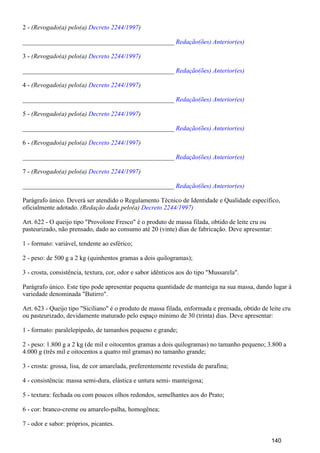 2 - (Revogado(a) pelo(a) )Decreto 2244/1997
_______________________________________________ Redação(ões) Anterior(es)
3 - (Revogado(a) pelo(a) )Decreto 2244/1997
_______________________________________________ Redação(ões) Anterior(es)
4 - (Revogado(a) pelo(a) )Decreto 2244/1997
_______________________________________________ Redação(ões) Anterior(es)
5 - (Revogado(a) pelo(a) )Decreto 2244/1997
_______________________________________________ Redação(ões) Anterior(es)
6 - (Revogado(a) pelo(a) )Decreto 2244/1997
_______________________________________________ Redação(ões) Anterior(es)
7 - (Revogado(a) pelo(a) )Decreto 2244/1997
_______________________________________________ Redação(ões) Anterior(es)
Parágrafo único. Deverá ser atendido o Regulamento Técnico de Identidade e Qualidade específico,
oficialmente adotado. (Redação dada pelo(a) Decreto 2244/1997)
Art. 622 - O queijo tipo "Provolone Fresco" é o produto de massa filada, obtido de leite cru ou
pasteurizado, não prensado, dado ao consumo até 20 (vinte) dias de fabricação. Deve apresentar:
1 - formato: variável, tendente ao esférico;
2 - peso: de 500 g a 2 kg (quinhentos gramas a dois quilogramas);
3 - crosta, consistência, textura, cor, odor e sabor idênticos aos do tipo "Mussarela".
Parágrafo único. Este tipo pode apresentar pequena quantidade de manteiga na sua massa, dando lugar à
variedade denominada "Butirro".
Art. 623 - Queijo tipo "Siciliano" é o produto de massa filada, enformada e prensada, obtido de leite cru
ou pasteurizado, devidamente maturado pelo espaço mínimo de 30 (trinta) dias. Deve apresentar:
1 - formato: paralelepípedo, de tamanhos pequeno e grande;
2 - peso: 1.800 g a 2 kg (de mil e oitocentos gramas a dois quilogramas) no tamanho pequeno; 3.800 a
4.000 g (três mil e oitocentos a quatro mil gramas) no tamanho grande;
3 - crosta: grossa, lisa, de cor amarelada, preferentemente revestida de parafina;
4 - consistência: massa semi-dura, elástica e untura semi- manteigosa;
5 - textura: fechada ou com poucos olhos redondos, semelhantes aos do Prato;
6 - cor: branco-creme ou amarelo-palha, homogênea;
7 - odor e sabor: próprios, picantes.
140
 