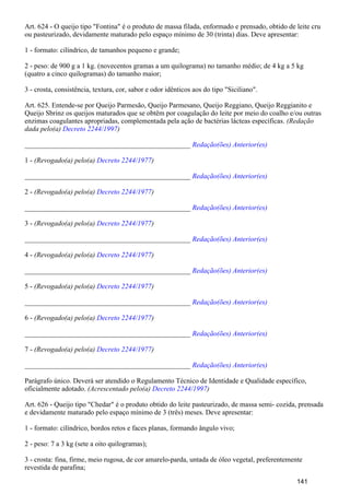 Art. 624 - O queijo tipo "Fontina" é o produto de massa filada, enformado e prensado, obtido de leite cru
ou pasteurizado, devidamente maturado pelo espaço mínimo de 30 (trinta) dias. Deve apresentar:
1 - formato: cilíndrico, de tamanhos pequeno e grande;
2 - peso: de 900 g a 1 kg. (novecentos gramas a um quilograma) no tamanho médio; de 4 kg a 5 kg
(quatro a cinco quilogramas) do tamanho maior;
3 - crosta, consistência, textura, cor, sabor e odor idênticos aos do tipo "Siciliano".
Art. 625. Entende-se por Queijo Parmesão, Queijo Parmesano, Queijo Reggiano, Queijo Reggianito e
Queijo Sbrinz os queijos maturados que se obtêm por coagulação do leite por meio do coalho e/ou outras
enzimas coagulantes apropriadas, complementada pela ação de bactérias lácteas específicas. (Redação
dada pelo(a) )Decreto 2244/1997
_______________________________________________ Redação(ões) Anterior(es)
1 - (Revogado(a) pelo(a) )Decreto 2244/1977
_______________________________________________ Redação(ões) Anterior(es)
2 - (Revogado(a) pelo(a) )Decreto 2244/1977
_______________________________________________ Redação(ões) Anterior(es)
3 - (Revogado(a) pelo(a) )Decreto 2244/1977
_______________________________________________ Redação(ões) Anterior(es)
4 - (Revogado(a) pelo(a) )Decreto 2244/1977
_______________________________________________ Redação(ões) Anterior(es)
5 - (Revogado(a) pelo(a) )Decreto 2244/1977
_______________________________________________ Redação(ões) Anterior(es)
6 - (Revogado(a) pelo(a) )Decreto 2244/1977
_______________________________________________ Redação(ões) Anterior(es)
7 - (Revogado(a) pelo(a) )Decreto 2244/1977
_______________________________________________ Redação(ões) Anterior(es)
Parágrafo único. Deverá ser atendido o Regulamento Técnico de Identidade e Qualidade específico,
oficialmente adotado. (Acrescentado pelo(a) )Decreto 2244/1997
Art. 626 - Queijo tipo "Chedar" é o produto obtido do leite pasteurizado, de massa semi- cozida, prensada
e devidamente maturado pelo espaço mínimo de 3 (três) meses. Deve apresentar:
1 - formato: cilíndrico, bordos retos e faces planas, formando ângulo vivo;
2 - peso: 7 a 3 kg (sete a oito quilogramas);
3 - crosta: fina, firme, meio rugosa, de cor amarelo-parda, untada de óleo vegetal, preferentemente
revestida de parafina;
141
 