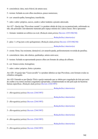 4 - consistência: dura, meio friável, de untura seca;
5 - textura: fechada ou com olhos mecânicos, pouco numerosos;
6 - cor: amarelo-palha, homogênea, translúcida;
7 - odor e sabor: próprios, suaves, sendo o sabor tendente a picante adocicado.
Art. 627 - Queijo tipo "Provolone curado" é o produto obtido de leite cru ou pasteurizado, enformado ou
não, não prensado e devidamente maturado pelo espaço mínimo de 2 (dois) meses. Deve apresentar:
1 - formato: tendente ao esférico ou oval; (Redação dada pelo(a) Decreto 1255/1962/NI)
_______________________________________________ Redação(ões) Anterior(es)
2 - pêso: 1 a 8 kg (um a oito quilogramas); (Redação dada pelo(a) Decreto 1255/1962/NI)
_______________________________________________ Redação(ões) Anterior(es)
3 - crosta: firme, lisa resistente, destacável, cor amarelo-parda, preferentemente revestida de parafina;
4 - consistência: dura, não elástica, quebradiça, untura semi-seca;
5 - textura: fechada ou apresentando poucos olhos em formato de cabeça de alfinete;
6 - cor: branco-creme, homogênea;
7 - odor e sabor: próprios, fortes e picantes.
Art. 628 - O queijo tipo "Cacio-cavallo" é o produto idêntico ao tipo Provolone, com formato ovalar ou
cilíndrico alongado.
Art. 629. Entende-se por Queijo Tilsit o queijo maturado que se obtém por coagulação do leite por meio
do coalho e/ou outras enzimas coagulantes apropriadas, complementada ou não pela ação de bactérias
lácteas específicas. (Redação dada pelo(a) )Decreto 2244/1997
_______________________________________________ Redação(ões) Anterior(es)
1 - (Revogado(a) pelo(a) )Decreto 2244/1997
_______________________________________________ Redação(ões) Anterior(es)
2 - (Revogado(a) pelo(a) )Decreto 2244/1997
_______________________________________________ Redação(ões) Anterior(es)
3 - (Revogado(a) pelo(a) )Decreto 2244/1997
_______________________________________________ Redação(ões) Anterior(es)
4 - (Revogado(a) pelo(a) )Decreto 2244/1997
_______________________________________________ Redação(ões) Anterior(es)
5 - (Revogado(a) pelo(a) )Decreto 2244/1997
142
 