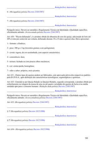 _______________________________________________ Redação(ões) Anterior(es)
6 - (Revogado(a) pelo(a) )Decreto 2244/1997
_______________________________________________ Redação(ões) Anterior(es)
7 - (Revogado(a) pelo(a) )Decreto 2244/1997
_______________________________________________ Redação(ões) Anterior(es)
Parágrafo único. Deverá ser atendido o Regulamento Técnico de Identidade e Qualidade específico,
oficialmente adotado. (Acrescentado pelo(a) )Decreto 2244/1997
Art. 630 - "Ricota defumada", é o produto obtido de albumina do soro de queijo, adicionado de leite até
20% (vinte por cento) do seu volume, defumado durante 10 a 15 (dez a quinze) dias. Deve apresentar:
1 - formato: cilíndrico;
2 - peso: 300 g a 1 kg (trezentos gramas a um quilograma);
3 - crosta: rugosa, de cor acastanhada, com aspecto característico;
4 - consistência: dura;
5 - textura: fechada ou com poucos olhos mecânicos;
6 - cor: creme-parda, homogênea;
7 - odor e sabor: próprios, meio picantes.
Art. 631 - Outros tipos de queijos podem ser fabricados, com aprovação prévia dos respectivos padrões
pela D.I.P.O.A., após definição das características tecnológicas, organolépticas e químicas.
Art. 632 - Entende-se por Queijo Ralado ou Queijos Ralados, segundo corresponda, o produto obtido por
esfacelamento ou ralagem da massa de uma ou até quatro variedades de queijos de baixa e/ou média
umidade apto para o consumo humano. (Redação dada pelo(a) )Decreto 2244/1997
_______________________________________________ Redação(ões) Anterior(es)
Parágrafo único. Deverá ser atendido o Regulamento Técnico de Identidade e Qualidade específico,
oficialmente adotado. (Acrescentado(a) pelo(a) )Decreto 2244/1997
Art. 633. (Revogado(a) pelo(a) Decreto 2244/1997)
_______________________________________________ Redação(ões) Anterior(es)
§ 1º (Revogado(a) pelo(a) Decreto 1812/1996)
_______________________________________________ Redação(ões) Anterior(es)
§ 2º (Revogado(a) pelo(a) Decreto 1812/1996)
_______________________________________________ Redação(ões) Anterior(es)
Art. 634 - (Revogado(a) pelo(a) Decreto 1812/1996)
143
 