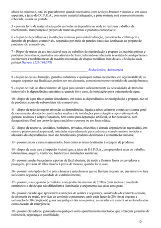 altura do mínimo e, total ou parcialmente quando necessário, com azulejos brancos vidrados e, em casos
especiais, a juízo do D.I.P.O.A., com outro material adequado; a parte restante será convenientemente
rebocada, caiada ou pintada;
5 - possuir forro de material adequado em todas as dependências onde se realizem trabalhos de
recebimento, manipulação e preparo de matérias-primas e produtos comestíveis;
6 - dispor de dependências e instalações mínimas para industrialização, conservação, embalagem e
depósito de produtos comestíveis, separadas por meio de paredes totais das destinadas ao preparo de
produtos não comestíveis;
7 - Dispor de mesas de aço inoxidável para os trabalhos de manipulação e preparo de matérias primas e
produtos comestíveis, montadas em estrutura de ferro, tolerando-se alvenaria revestida de azulejo branco
ou mármore e também mesas de madeira revestidas de chapas metálicas inoxidáveis. (Redação dada
pelo(a) Decreto 1255/1962/NI)
_______________________________________________ Redação(ões) Anterior(es)
8 - dispor de caixas, bandejas, gamelas, tabuleiros e quaisquer outros recipientes, em aço inoxidável; os
tanques segundo sua finalidade, podem ser em alvenaria, convenientemente revestidos de azulejo branco;
9 - dispor de rede de abastecimento de água para atender suficientemente às necessidades do trabalho
industrial e às dependências sanitárias e, quando for o caso, de instalações para tratamento de água;
10 - dispor de água fria e quente abundantes, em todas as dependências de manipulação e preparo, não só
de produtos, como de subprodutos não comestíveis;
11 - dispor de rede de esgoto em todas as dependências, ligada a tubos coletores e estes ao sistema geral
de escoamento, dotada de canalizações amplas e de instalações para retenção e aproveitamento de
gordura, resíduos e corpos flutuantes, bem como para depuração artificial, se for necessário, com
desaguadouro final em curso de água caudaloso e perene ou em fossa sética;
12 - dispor de rouparia, vestiários, banheiros, privadas, mictórios e demais dependências necessárias, em
número proporcional ao pessoal, instaladas separadamente para cada sexo completamente isolados e
afastados das dependências onde são beneficiados produtos destinados à alimentação humana;
13 - possuir pátios e ruas pavimentados, bem como as áreas destinadas à secagem de produtos;
14 - dispor de sede para a Inspeção Federal que, a juízo da D.I.P.O.A., compreenderá salas de trabalho,
laboratórios, arquivo, vestiários, banheiros e instalações sanitárias;
15 - possuir janelas basculantes e portas de fácil abertura, de modo a ficarem livres os corredores e
passagens, providas de telas móveis à prova de moscas, quando for o caso;
16 - possuir instalações de frio com câmaras e antecâmaras que se fizerem necessárias, em número e área
suficientes segundo a capacidade do estabelecimento;
17 - possuir jiraus, quando permitidos, com pé-direito mínimo de 2,50 m (dois metros e cinqüenta
centímetros), desde que não dificultem a iluminação e arejamento das salas contíguas;
18 - possuir escadas que apresentem condições de solidez e segurança, construídas de concreto armado,
de alvenaria ou metal, providas de corrimão e patamares, após cada lance de 20 (vinte) degraus e
inclinação de 50 (cinqüenta) graus em qualquer dos seus pontos; as escadas em caracol só serão toleradas
como escadas de emergência;
19 - possuir elevadores, guindastes ou qualquer outro aparelhamento mecânico, que ofereçam garantias de
resistência, segurança e estabilidade;
10
 