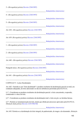 3 - (Revogado(a) pelo(a) Decreto 2244/1997)
_______________________________________________ Redação(ões) Anterior(es)
4 - (Revogado(a) pelo(a) )Decreto 2244/1997
_______________________________________________ Redação(ões) Anterior(es)
5 - (Revogado(a) pelo(a) Decreto 2244/1997)
_______________________________________________ Redação(ões) Anterior(es)
Art. 638 - (Revogado(a) pelo(a) )Decreto 2244/1997
_______________________________________________ Redação(ões) Anterior(es)
Art. 639. (Revogado(a) pelo(a) )Decreto 2244/1997
_______________________________________________ Redação(ões) Anterior(es)
1 - (Revogado(a) pelo(a) Decreto 2244/1997)
_______________________________________________ Redação(ões) Anterior(es)
2 - (Revogado(a) pelo(a) Decreto 2244/1997)
_______________________________________________ Redação(ões) Anterior(es)
Art. 640 - (Revogado(a) pelo(a) )Decreto 2244/1997
_______________________________________________ Redação(ões) Anterior(es)
Parágrafo único. (Revogado(a) pelo(a) Decreto 2244/1997)
_______________________________________________ Redação(ões) Anterior(es)
Art. 641 - (Revogado(a) pelo(a) )Decreto 2244/1997
_______________________________________________ Redação(ões) Anterior(es)
CAPÍTULO V - Leites Desidratados
Art. 642 - Entende-se por "leite desidratado" o produto resultante da desidratação parcial ou total, em
condições adequadas, do leite adicionado ou não de substâncias permitidas pela D.I.P.O.A.
§ 1º - Consideram-se produtos resultantes da desidratação parcial: o leite concentrado, evaporado,
condensado e o doce de leite.
§ 2º - Consideram-se produtos resultantes da desidratação total: o leite em pó e as farinhas lácteas.
§ 3º - Permite-se instantaneização do leite, desde que obtida por processos aprovados pela D.I.P.O.A.
(Redação dada pelo(a) Decreto 1255/1962/NI)
_______________________________________________ Redação(ões) Anterior(es)
Art. 643. Permite-se a desidratação do leite integral, do padronizado, do magro e do desnatado. (Redação
145
 
